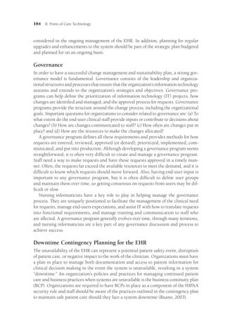 184 II: Point-of-Care Technology
considered in the ongoing management of the EHR. In addition, planning for regular
upgrades and enhancements to the system should be part of the strategic plan budgeted
and planned for on an ongoing basis.
Governance
In order to have a successful change management and sustainability plan, a strong gov-
ernance model is fundamental. Governance consists of the leadership and organiza-
tional structures and processes that ensure that the organization’s information technology
sustains and extends to the organization’s strategies and objectives. Governance pro-
grams can help define the prioritization of information technology (IT) projects, how
changes are identified and managed, and the approval process for requests. Governance
programs provide the structure around the change process, including the organizational
goals. Important questions for organizations to consider related to governance are: (a) To
what extent do the end-user clinical staff provide inputs or contribute to decisions about
changes? (b) How are changes communicated to staff? (c) How often are changes put in
place? and (d) How are the resources to make the changes allocated?
A governance program defines all these requirements and provides methods for how
requests are entered, reviewed, approved (or denied), prioritized, implemented, com-
municated, and put into production. Although developing a governance program seems
straightforward, it is often very difficult to create and manage a governance program.
Staff need a way to make requests and have those requests approved in a timely man-
ner. Often, the requests far exceed the available resources to meet the demand, and it is
difficult to know which requests should move forward. Also, having end-user input is
important to any governance program, but it is often difficult to define user groups
and maintain them over time, so getting consensus on requests from users may be dif-
ficult or slow.
Nursing informaticists have a key role to play in helping manage the governance
­
process. They are uniquely positioned to facilitate the management of the clinical need
for requests, manage end-users expectations, and assist IT with how to translate requests
into functional requirements, and manage training and communication to staff who
are affected. A governance program generally evolves over time, through many iterations,
and nursing informaticists are a key part of any governance discussion and process to
achieve success.
Downtime Contingency Planning for the EHR
The unavailability of the EHR can represent a potential patient safety event, disruption
of patient care, or negative impact to the work of the clinician. Organizations must have
a plan in place to manage both documentation and access to patient information for
clinical decision making in the event the system is unavailable, resulting in a system
“downtime.” An organization’s policies and practices for managing continued patient
care and business practices when systems are unavailable is the business continuity plan
(BCP). Organizations are required to have BCPs in place as a component of the HIPAA
security rule and staff should be aware of the practices outlined in the contingency plan
to maintain safe patient care should they face a system downtime (Ruano, 2003).
 