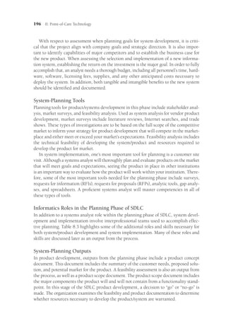 196 II: Point-of-Care Technology
With respect to assessment when planning goals for system development, it is criti-
cal that the project align with company goals and strategic direction. It is also impor-
tant to identify capabilities of major competitors and to establish the business case for
the new product. When assessing the selection and implementation of a new informa-
tion system, establishing the return on the investment is the major goal. In order to fully
accomplish that, an analyst needs a thorough budget, including all personnel’s time, hard-
ware, software, licensing fees, supplies, and any other anticipated costs necessary to
deploy the system. In addition, both tangible and intangible benefits to the new system
should be identified and documented.
System-Planning Tools
Planning tools for product/systems development in this phase include stakeholder anal-
ysis, market surveys, and feasibility analysis. Used as system analysis for vendor product
development, market surveys include literature reviews, Internet searches, and trade
shows. These types of investigations are to be based on the full scope of the competitive
market to inform your strategy for product development that will compete in the market-
place and either meet or exceed your market’s expectations. Feasibility analysis includes
the technical feasibility of developing the system/product and resources required to
develop the product for market.
In system implementation, one’s most important tool for planning is a customer site
visit. Although a systems analyst will thoroughly plan and evaluate products on the market
that will meet goals and expectations, seeing the product in place in other institutions
is an important way to evaluate how the product will work within your institution. There-
fore, some of the most important tools needed for the planning phase include surveys,
requests for information (RFIs), requests for proposals (RFPs), analytic tools, gap analy-
ses, and spreadsheets. A proficient systems analyst will master competencies in all of
these types of tools.
Informatics Roles in the Planning Phase of SDLC
In addition to a systems analyst role within the planning phase of SDLC, system devel-
opment and implementation involve interprofessional teams used to accomplish effec-
tive planning. Table 8.3 highlights some of the additional roles and skills necessary for
both system/product development and system implementation. Many of these roles and
skills are discussed later as an output from the process.
System-Planning Outputs
In product development, outputs from the planning phase include a product concept
document. This document includes the summary of the customer needs, proposed solu-
tion, and potential market for the product. A feasibility assessment is also an output from
the process, as well as a product scope document. The product scope document includes
the major components the product will and will not contain from a functionality stand-
point. In this stage of the SDLC product development, a decision to “go” or “no-go” is
made. The organization examines the feasibility and product documentation to determine
whether resources necessary to develop the product/system are warranted.
 