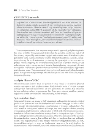 200 II: Point-of-Care Technology
CASE STUDY (continued)
long-term cost of interfaces to a modular approach will also be an issue and the
decision to select a modular approach will have implications for reaching meaning-
ful use requirements. These factors will play into the high-level budget estimates
you will prepare and the RFI will specifically ask the vendors how they will address
these interface issues, the costs associated with them, and how they will guaran-
tee the product will align with your institution’s timeline for reaching meaningful
use within the 12-month period. Your budget estimates to your CEO will include
these costs on all three options, as well as manpower (personnel) costs, timelines
for delivery, consulting, training, hardware, and software.
This case demonstrated how a systems analyst would approach goal planning in the
first phase of SDLC. The system analyst identified the goals that would meet high-level
functionality required by stakeholders, engaged stakeholders, noted dependencies; pre-
pared an RFI; and examined costs and benefits. The analyst used tools and skills, includ-
ing conducting the needs assessment, performing the gap analysis between the vendor
product options, preparing the RFI and feasibility analysis on all product options, as well
as focusing on project management and financial, budget-planning competencies. Project
management software and spreadsheets were important software needed to support the
goal-planning phase. This systems analyst served not only as the analyst but also as the
project manager and change manager, which typically is the case with health care projects
in systems planning.
Analysis Phase of SDLC
This section covers in more detail the portion of SDLC related to the analysis phase of
systems development and implementation. Analysis is the study of current practices
during which end-user requirements for new applications are defined. Key objectives
include outlining end-user requirements, data flows, processes and workflows, outlin-
ing detailed system specifications, and conducting market analysis.
System-Analysis Goals
System-analysis goals are needed to fully understand and prioritize the gaps in existing
products and systems and how the development will address those gaps. In order to effec-
tively analyze, it is important to create a visual depiction of processes and data flows. We
cover workflow redesign in Chapter 9 with steps used to accomplish effective planning
with adoption, implementation, and evaluation of EHRs and other information systems.
Data flow is different in terms of what is mapped and is an important aspect of develop-
ment and implementation of information systems. Data flow maps answer the question:
How does the data currently flow and how will data to transformed or used within the
system? Data maps are critical to data integrity within new or upgraded systems. As such,
data workflow and process maps are fundamental elements of the analysis phase. In
addition to these important maps, functional and technical specifications documents are
 