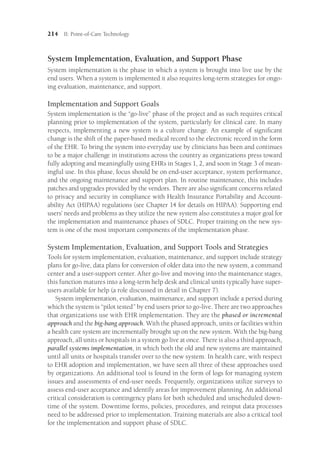 214 II: Point-of-Care Technology
System Implementation, Evaluation, and Support Phase
System implementation is the phase in which a system is brought into live use by the
end users. When a system is implemented it also requires long-term strategies for ongo-
ing evaluation, maintenance, and support.
Implementation and Support Goals
System implementation is the “go-live” phase of the project and as such requires critical
planning prior to implementation of the system, particularly for clinical care. In many
respects, implementing a new system is a culture change. An example of significant
change is the shift of the paper-based medical record to the electronic record in the form
of the EHR. To bring the system into everyday use by clinicians has been and continues
to be a major challenge in institutions across the country as organizations press toward
fully adopting and meaningfully using EHRs in Stages 1, 2, and soon in Stage 3 of mean-
ingful use. In this phase, focus should be on end-user acceptance, system performance,
and the ongoing maintenance and support plan. In routine maintenance, this includes
patches and upgrades provided by the vendors. There are also significant concerns related
to privacy and security in compliance with Health Insurance Portability and Account-
ability Act (HIPAA) regulations (see Chapter 14 for details on HIPAA). Supporting end
users’ needs and problems as they utilize the new system also constitutes a major goal for
the implementation and maintenance phases of SDLC. Proper training on the new sys-
tem is one of the most important components of the implementation phase.
System Implementation, Evaluation, and Support Tools and Strategies
Tools for system implementation, evaluation, maintenance, and support include strategy
plans for go-live, data plans for conversion of older data into the new system, a command
center and a user-support center. After go-live and moving into the maintenance stages,
this function matures into a long-term help desk and clinical units typically have super­
users available for help (a role discussed in detail in Chapter 7).
System implementation, evaluation, maintenance, and support include a period during
which the system is “pilot tested” by end users prior to go-live. There are two approaches
that organizations use with EHR implementation. They are the phased or incremental
approach and the big-bang approach. With the phased approach, units or facilities within
a health care system are incrementally brought up on the new system. With the big-bang
approach, all units or hospitals in a system go live at once. There is also a third approach,
parallel systems implementation, in which both the old and new systems are maintained
until all units or hospitals transfer over to the new system. In health care, with respect
to EHR adoption and implementation, we have seen all three of these approaches used
by organizations. An additional tool is found in the form of logs for managing system
issues and assessments of end-user needs. Frequently, organizations utilize surveys to
assess end-user acceptance and identify areas for improvement planning. An additional
critical consideration is contingency plans for both scheduled and unscheduled down-
time of the system. Downtime forms, policies, procedures, and reinput data processes
need to be addressed prior to implementation. Training materials are also a critical tool
for the implementation and support phase of SDLC.
 