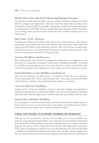 232 II: Point-of-Care Technology
Identify Data to Be Collected for Measuring Redesign Outcomes
The purpose of collecting data before, during, and after workflow redesign is to detect
whether a change is an improvement. After issues from the current state are analyzed, the
team should set specific goals. For example, if the practice would like to improve the capture
of smoking status in the EHR, the team should collect data about the number of patients
with smoking status entered correctly before and after workflow changes have been
implemented.
Map Future “To Be” Processes
Designing the solution for the future state should focus on the efficiency, effectiveness,
and quality of care. Ideally, the future state will have fewer steps, faster tasks, and/or less
opportunities for failure. Waste should be minimal. After the team has an understand-
ing of the new process, it should map the future process using a diagraming tool so that
everyone can visualize who will be doing which task.
Test New Workflows and Processes
Before deploying the new workflows throughout the organization, it is helpful to test the
workflows in a controlled environment with as much variability as possible. Try testing
the workflows during different times of the day and with a variety of individuals who
will be performing the tasks. Adjustments can be made to the new workflows as needed.
Train Individuals on New Workflows and Processes
After the new workflows are field tested, it is important to take the time to properly
train all individuals who will be performing the tasks. This important step will enable
staff members to complete tasks with high quality, efficiency, and safety.
“Go-Live” With New Workflows
During “go-live” of the new workflows, it may be necessary to lighten the appointment
schedule or patient load. It would also be helpful to have extra team members available to
help coach individuals through the new workflow and solve any problems that may arise.
Analyze Data and Refine Workflows
At a set frequency, the team should analyze the data and determine whether goals are
being achieved. If not, the team will need to investigate any bottlenecks and failure
points. Based on the analysis, new workflows should be refined.
USING SOFTWARE TO SUPPORT WORKFLOW REDESIGN
There are several out-of-the-box software tools that allow users to create workflow dia-
grams by using drag-and-drop interfaces. One commonly used tool utilized in the health
care industry for workflow maps will be used to demonstrate how to create a workflow
diagram. The tool we utilize is Microsoft Visio Premium 2010 (Microsoft Corporation,
2014). Steps to designing a workflow in Visio are described later. We have also provided
a template with standardized shapes used within Visio and other software applications
that are common best practices for process mapping. The shapes include such elements
 