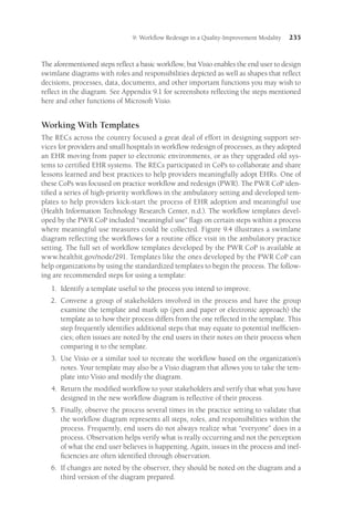 9: Workflow Redesign in a Quality-Improvement Modality 235
The aforementioned steps reflect a basic workflow, but Visio enables the end user to design
swimlane diagrams with roles and responsibilities depicted as well as shapes that reflect
decisions, processes, data, documents, and other important functions you may wish to
reflect in the diagram. See Appendix 9.1 for screenshots reflecting the steps mentioned
here and other functions of Microsoft Visio.
Working With Templates
The RECs across the country focused a great deal of effort in designing support ser-
vices for providers and small hospitals in workflow redesign of processes, as they adopted
an EHR moving from paper to electronic environments, or as they upgraded old sys-
tems to certified EHR systems. The RECs participated in CoPs to collaborate and share
lessons learned and best practices to help providers meaningfully adopt EHRs. One of
these CoPs was focused on practice workflow and redesign (PWR). The PWR CoP iden-
tified a series of high-priority workflows in the ambulatory setting and developed tem-
plates to help providers kick-start the process of EHR adoption and meaningful use
(Health Information Technology Research Center, n.d.). The workflow templates devel-
oped by the PWR CoP included “meaningful use” flags on certain steps within a process
where meaningful use measures could be collected. Figure 9.4 illustrates a swimlane
diagram reflecting the workflows for a routine office visit in the ambulatory practice
setting. The full set of workflow templates developed by the PWR CoP is available at
www.healthit.gov/node/291. Templates like the ones developed by the PWR CoP can
help organizations by using the standardized templates to begin the process. The follow-
ing are recommended steps for using a template:
1.	
Identify a template useful to the process you intend to improve.
2.	
Convene a group of stakeholders involved in the process and have the group
examine the template and mark up (pen and paper or electronic approach) the
template as to how their process differs from the one reflected in the template. This
step frequently identifies additional steps that may equate to potential inefficien-
cies; often issues are noted by the end users in their notes on their process when
comparing it to the template.
3.	
Use Visio or a similar tool to recreate the workflow based on the organization’s
notes. Your template may also be a Visio diagram that allows you to take the tem-
plate into Visio and modify the diagram.
4.	
Return the modified workflow to your stakeholders and verify that what you have
designed in the new workflow diagram is reflective of their process.
5.	
Finally, observe the process several times in the practice setting to validate that
the workflow diagram represents all steps, roles, and responsibilities within the
process. Frequently, end users do not always realize what “everyone” does in a
process. Observation helps verify what is really occurring and not the perception
of what the end user believes is happening. Again, issues in the process and inef-
ficiencies are often identified through observation.
6.	
If changes are noted by the observer, they should be noted on the diagram and a
third version of the diagram prepared.
 