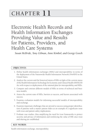 CHAPTER 11
Electronic Health Records and
Health Information Exchanges
Providing Value and Results
for Patients, Providers, and
Health Care Systems
Susan McBride, Tony Gilman, Anne Kimbol, and George Gooch
OBJECTIVES
1.	
Define health information exchanges (HIEs) and interoperability in terms of
the deployment of the Nationwide Health Information Network (NwHIN) in the
United States.
2.	
Analyze the current and the historical intent of HIEs in light of the current status
of the Health Information Technology for Economic and Clinical Health (HITECH)
Act with respect to deployment of the national plan for interoperability and HIEs.
3.	
Compare and contrast different models of HIEs in terms of technical and busi-
ness models.
4.	
Assess the current state of HIEs, barriers to success, and factors associated with
success.
5.	
Examine evaluation models for informing successful models of interoperability
and exchange.
6.	
Examine important challenges that are pivotal to success using proper identifica-
tion of patients with a master patient index as an example of a significant issue
with trust and patient safety implications.
7.	
Evaluate case studies, thus amplifying the need for trust frameworks to protect
security and privacy of information and reinforcing the value of HIE once trust
and sharing are established.
KEY WORDS
health information exchange, interoperability
 