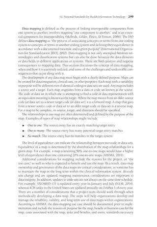 12: National Standards for Health Information Technology 299
Data mapping is defined as the process of linking interoperable components from
one system to another, involves mapping “one component to another,” and is an essen-
tial component for interoperability (McBride, Gilder, Davis,  Fenton, 2006). The ISO
defines data mapping as “the process of associating concepts or terms from one coding
system to concepts or terms in another coding system and defining their equivalence in
accordance with a documented rationale and a given purpose” (International Organiza-
tion for Standardization [ISO], 2010). Data mapping is not only attempted between ter-
minologies and classification systems but can also be done between the data elements
or data fields in different applications or systems. There are both positive and negative
consequences to mapping data. This section discusses the concept of data mapping,
when and how it is currently utilized, and some of the challenges and undesirable con-
sequences that occur along with it.
The development of any data map must begin with a clearly defined purpose. Maps can
be created for data integration, clinical care, or other purposes. Each map with a variability
in purpose will be different even if identical coding or data sets are used. Any map includes
a source and a target. Each map originates from a data or code set known as the source.
The code or data set in which one is attempting to find a code or data representation with
an equivalent meaning is known as the target. When the map moves from an older source
code (or data set) to a newer target code (or data set), it is a forward map. A map that goes
from a newer source code or data set to an older target code or data set is a reverse map.
For a map to be complete, its source, target, and direction should be specified.
The relationships in any map are often determined and defined by the purpose of the
map. Examples of types of map relationships might include:

 One to one: The source entry has an exactly matching target entry

 One to many: The source entry has many potential target entry matches

 No match: The source entry has no matches in the target system
The level of equivalence can indicate the relationship between two code or data sets.
Equivalence in a map is determined by the distribution of the map relationships for a
given map. For example, a map containing 50% one-to-one maps would have a higher
level of equivalence than one containing 20% one-to-one maps (AHIMA, 2011).
Additional considerations for mapping include the reasons for the project, or “the
use case,” as well as who is expected to benefit and use the map. As a result, data-map
ownership and governance of the data maps are critical considerations, as someone has
to maintain the map in the long term within the clinical information system. As code
sets change and are updated, mapping maintenance considerations are important to
data integrity. In addition, updates to code sets are not always on the same time schedule.
For example, SNOMED-CT is updated every year in January and July (NLM, 2014),
whereas ICD codes in the United States are updated annually on October 1 of every year.
There are a number of considerations that a project team should work through when
methodically developing a data map. The steps will help organizations develop and
manage the reliability, validity, and long-term use of data maps within organizations.
According to AHIMA, the data-mapping use case should be documented prior to imple-
mentation and include the reasons or purpose for the map, benefit or business case for the
map, costs associated with the map, risks and benefits, end users, standards necessary
 