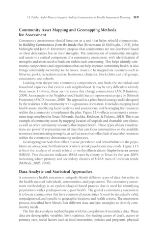 13: Public Health Data to Support Healthy Communities in Health Assessment Planning 319
Community Asset Mapping and Geomapping Methods
for Assessment
Community assessments should function as a tool that helps rebuild communities.
In Building Communities from the Inside Out (Kretzmann  McKnight, 1993), John
Mc­
Knight and John P. Kretzmann propose that communities are not developed based
on their deficiencies but on their strengths. The combination of community strengths
and assets is a critical component of a community assessment, with identification of
strengths and assets used to build on within each community. This helps identify com-
munity competencies and organizations that can help improve community health. It also
brings community ownership to the issues. Assets to be mapped are resources such as
libraries, parks, recreation centers, businesses, churches, block clubs, cultural groups,
associations, and schools.
Looking even deeper into community competencies, one finds the individual and
household capacities that exist in each neighborhood. It may be very difficult to identify
these assets. However, these are the assets that change communities (ABCD Institute,
2009). An example is the Neighborhood Health Status Improvement project by Deborah
Puntenney (ABCD Institute, 2010). The approach is a place-based strategy and is designed
by the residents of the community with a grassroots orientation. It includes mapping local
health assets, mobilizing local residents and associations, and leveraging the resources
within the community to implement the plan. Figure 13.4 reflects a community assess-
ment map completed in Texas (Edwards, Suchltz, Erickson,  Pickens, 2013). This is an
example of community assets by mapping location of hospitals and charitable care clinics,
as well as other community resources that impact health. These types of data visualiza-
tions are powerful representations of data that can focus communities on the available
resources demonstrating strengths, as well as areas that reflect lack of available resources
within the community demonstrating weaknesses.
Geomapping methods that reflect disease prevalence and comorbidities in the popu-
lation are also a powerful illustration of where at-risk populations may reside. Figure 13.5
reflects the analysis of trends related to methycillin-resistant Staphylococcus aureus
(MRSA). This illustration indicates MRSA rates by county in Texas for the year 2004,
indicating where primary and secondary clusters of MRSA rates of infection reside
(McBride, 2005, 2006).
Data-Analytic and Statistical Approaches
A community health assessment uniquely blends different types of data that relate to
the health status of individuals, communities, and populations. The community assess-
ment methodology is an epidemiological-based process that is used for identifying
populations with a predisposition to poor health. The goal of a community assessment
is to locate communities that have common characteristics. It must be statistically valid,
nonjudgmental, and specific to geographic locations and health criteria. The assessment
process described here blends four different data-analytic strategies to identify com-
munity needs.
The first data-analysis method begins with the compilation of secondary data. These
data are demographic variables, birth statistics, the leading causes of death, access to
primary care, social factors such as food insecurities, policies and programs, physical
 