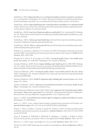 386 II: Point-of-Care Technology
HealthIT.gov. (2013). Improving tobacco use screening and smoking cessation in a primary care practice
(No. CaseStudy2013). Washington, DC: Author. Retrieved from http://www.healthit.gov/providers-
professionals/improving-tobacco-use-screening-and-smoking-cessation-primary-care-practice
HealthIT.gov. (2014a). Improving blood pressure control for patients with diabetes in 4 community health
centers. Retrieved from http://www.healthit.gov/providers-professionals/improving-blood-pressure-
control-patients-diabetes-4-community-health
HealthIT.gov. (2014b). Issues brief: Medication adherence and health IT (No. CaseStudy2014). Washing-
ton, DC: Author. Retrieved from http://www.healthit.gov/sites/default/files/medicationadherence_and_​
hit_issue_brief.pdf
HealthIT.gov. (2014c). Patient generated health data. Retrieved from http://www.healthit.gov/policy-
researchers-implementers/patient-generated-health-data
HealthIT.gov. (2014d). What is a patient portal? Retrieved from https://www.healthit.gov/providers-
professionals/faqs/what-patient-portal
Hibbard, J. H., Stockard, J., Mahoney, E. R.,  Tusler, M. (2004). Development of the patient activation
measure (PAM): Conceptualizing and measuring activation in patients and consumers. Health Services
Research, 39(4), 1005–1026.
Hurtado, M. P., Swift, E. K.,  Corrigan, J. M. (2001). Crossing the quality chasm: A new health system
for the 21st century (No. IOM 2001). Washington, DC: Institute of Medicine.
Institute of Medicine. (2000). To err is human: Building a safer health system (No. ERR-1999). Washing-
ton, DC: Author. Retrieved from http://www.iom.edu/~/media/Files/Report%20Files/1999/To-Err-is-
Human/To%20Err%20is%20Human%201999%20%20report%20brief.pdf
Institute of Medicine. (2001). Crossing the quality chasm: A new health system for the 21st century
(2001). Washington, DC: National Academies Press. Retrieved from http://www​
.nap​
.edu/openbook​
.php?isbn=0309072808
Institute of Medicine. (2012). Health IT and patient safety: Building safer systems for better care. Wash-
ington, DC: Author.
Institute of Medicine. (2014). Capturing social and behavioral domains in electronic health records:
Phase 1. Washington, DC: National Academies Press.
Interprofessional Collaborative Expert Panel. (2011). Core competencies for interprofessional collabor-
ative practice: Report of an expert panel (No. ICEP-2011). Interprofessional Education Collaborative.
Retrieved from www.ipecollaborative.org/uploads/IPEC-Core-Competencies.pdf
James, J. T. (2007). A sea of broken hearts: Patient rights in a dangerous, profit-driven health care system.
Bloomington, IN: AuthorHouse.
James, J. T. (2013). A new, evidence-based estimate of patient harms associated with hospital care.
Journal of Patient Safety, 9(3), 122–128. doi:10.1097/PTS.0b013e3182948a69
Ketterer, T., West, D., Sanders, V., Jossain, J., Kondo, M.,  Sharif, I. (2013). Correlates of patient portal
enrollment and activation in primary care pediatrics. Academic Pediatrics, 13(3), 264–271. doi:10.1016/​
j.acap.2013.02.002
Kruse, R., Koopman, R., Wakefield, B., Wakefield, D., Keplinger, L., Canfield, S.,  Mehr, D. (2012).
Internet use by primary care patients: Where is the digital divide? Family Medicine, 44(5), 342–347.
McCarty, Z. S. (2013). Stage 2 meaningful use: Are you ready? Optometry Times, 5(6), 22–23.
McGraw, M. (2012). EHR: Embracing the next phase of meaningful use. Review of Optometry, 149(11),
36–39.
 