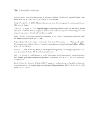 388 II: Point-of-Care Technology
system—results from the diabetes study of Northern California (DISTANCE). Journal of Health Com-
munication, 15, 183–196. doi:10.1080/10810730.2010.499988
Sittig, D. F.,  Ash, J. S. (2007). Clinical information systems: Overcoming adverse consequences. Boston,
MA: Jones  Barlett.
Tomsik, E.,  Briggs, B. (2013). Empowering patients through advanced EMR use: The role of patient
education and health literacy in patient portals. Retrieved from http://www.healthmgttech​
.com/
empowering-patients-through-advanced-emr-use.php
Wald, J. (2010). Variations in patient portal adoption in four primary care practices. American Medi-
cal Informatics Association, 13, 837–841.
Walker, J., Leveille, S. G., Ngo, L., Vodicka, E., Darer, J. D., Dhanireddy, S., . . . Delbanco, T. (2011).
Inviting patients to read their doctors’ notes: Patients and doctors look ahead. Annals of Internal Med-
icine, 155(12), 811–819.
Winters, C. (2014). Increasing the use of patient portals in a primary care setting. (Unpublished doc-
toral dissertation). Dallas, TX: Texas Woman’s University.
Yen, P.,  Bakken, S. (2012). Review of health information technology usability study methodolo-
gies. Journal of the American Medical Informatics Association, 19(3), 413–422. doi:10.1136/amia​
jnl-
2010-000020
Zsolt, N., Aspy, C., Chou, A.,  Mold, J. (2012). Impact of a wellness portal on the delivery of patient-
centered preventive care. Journal of the American Board of Family Medicine, 25(2), 158–167. doi:10.3122/
jabfm.2012.02.110130
 