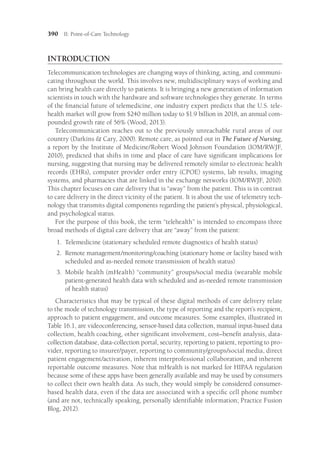 390 II: Point-of-Care Technology
INTRODUCTION
Telecommunication technologies are changing ways of thinking, acting, and communi-
cating throughout the world. This involves new, multidisciplinary ways of working and
can bring health care directly to patients. It is bringing a new generation of information
scientists in touch with the hardware and software technologies they generate. In terms
of the financial future of telemedicine, one industry expert predicts that the U.S. tele-
health market will grow from $240 million today to $1.9 billion in 2018, an annual com-
pounded growth rate of 56% (Wood, 2013).
Telecommunication reaches out to the previously unreachable rural areas of our
country (Darkins  Cary, 2000). Remote care, as pointed out in The Future of Nursing,
a report by the Institute of Medicine/Robert Wood Johnson Foundation (IOM/RWJF,
2010), predicted that shifts in time and place of care have significant implications for
nursing, suggesting that nursing may be delivered remotely similar to electronic health
records (EHRs), computer provider order entry (CPOE) systems, lab results, imaging
systems, and pharmacies that are linked in the exchange networks (IOM/RWJF, 2010).
This chapter focuses on care delivery that is “away” from the patient. This is in contrast
to care delivery in the direct vicinity of the patient. It is about the use of telemetry tech-
nology that transmits digital components regarding the patient’s physical, physiological,
and psychological status.
For the purpose of this book, the term “telehealth” is intended to encompass three
broad methods of digital care delivery that are “away” from the patient:
1.	
Telemedicine (stationary scheduled remote diagnostics of health status)
2.	
Remote management/monitoring/coaching (stationary home or facility based with
scheduled and as-needed remote transmission of health status)
3.	
Mobile health (mHealth) “community” groups/social media (wearable mobile
patient-generated health data with scheduled and as-needed remote transmission
of health status)
Characteristics that may be typical of these digital methods of care delivery relate
to the mode of technology transmission, the type of reporting and the report’s recipient,
approach to patient engagement, and outcome measures. Some examples, illustrated in
Table 16.1, are videoconferencing, sensor-based data collection, manual input-based data
collection, health coaching, other significant involvement, cost–benefit analysis, data-
collection database, data-collection portal, security, reporting to patient, reporting to pro-
vider, reporting to insurer/payer, reporting to community/groups/social media, direct
patient engagement/activation, inherent interprofessional collaboration, and inherent
reportable outcome measures. Note that mHealth is not marked for HIPAA regulation
because some of these apps have been generally available and may be used by consumers
to collect their own health data. As such, they would simply be considered consumer-
based health data, even if the data are associated with a specific cell phone number
(and are not, technically speaking, personally identifiable information; Practice Fusion
Blog, 2012).
 