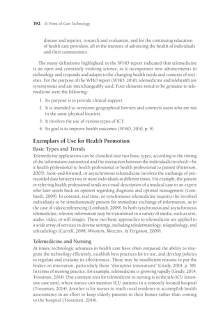 392 II: Point-of-Care Technology
disease and injuries, research and evaluation, and for the continuing education
of health care providers, all in the interests of advancing the health of individuals
and their communities.
The many definitions highlighted in the WHO report indicated that telemedicine
is an open and constantly evolving science, as it incorporates new advancements in
technology and responds and adapts to the changing health needs and contexts of soci-
eties. For the purpose of the WHO report (WHO, 2010), telemedicine and telehealth are
synonymous and are interchangeably used. Four elements noted to be germane to tele-
medicine were the following:
1.	
Its purpose is to provide clinical support.
2.	
It is intended to overcome geographical barriers and connects users who are not
in the same physical location.
3.	
It involves the use of various types of ICT.
4.	
Its goal is to improve health outcomes (WHO, 2010, p. 9).
Exemplars of Use for Health Promotion
Basic Types and Trends
Telemedicine applications can be classified into two basic types, according to the timing
of the information transmitted and the interaction between the individuals involved—­be
it health professional to health professional or health professional to patient (Patterson,
2005). Store-and-forward, or asynchronous telemedicine involves the exchange of pre-
recorded data between two or more individuals at different times. For example, the patient
or referring health professional sends an e-mail description of a medical case to an expert
who later sends back an opinion regarding diagnosis and optimal management (Lom-
bardi, 2009). In contrast, real time, or synchronous telemedicine requires the involved
individuals to be simultaneously present for immediate exchange of information, as in
the case of videoconferencing (Lombardi, 2009). In both synchronous and asynchronous
telemedicine, relevant information may be transmitted in a variety of media, such as text,
audio, video, or still images. These two basic approaches to telemedicine are applied to
a wide array of services in diverse settings, including teledermatology, telepathology, and
teleradiology (Currell, 2008; Wootton, Menzies,  Ferguson, 2009).
Telemedicine and Nursing
At times, technologic advances in health care have often outpaced the ability to inte-
grate the technology efficiently, establish best practices for its use, and develop policies
to regulate and evaluate its effectiveness. These may be insufficient reasons to put the
brakes on innovation, particularly those “disruptive innovations” (Grady, 2014, p. 38).
In terms of nursing practice, for example, telemedicine is growing rapidly (Grady, 2014;
Trossman, 2014). One common area for telemedicine in nursing is in the tele-ICU (inten-
sive care unit), where nurses can monitor ICU patients in a remotely located hospital
(Trossman, 2014). Another is for nurses to reach rural residents to accomplish health
assessments in an effort to keep elderly patients in their homes rather than coming
to the hospital (Trossman, 2014).
 