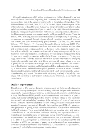 3: Scientific and Theoretical Foundations for Driving Improvement 53
Originally, development of QI within health care was highly influenced by various
medically focused researchers, beginning with Codman (1916), and subsequently evolv-
ing in the latter part of the century with the works of Donabedian (Donabedian, 1980,
1989) and Berwick (Berwick, 1989, 2003, 2008; Berwick, Nolan,  Whittington, 2008).
Other influential bodies of literature that evolved along with modern-day QI approaches
include the rise of the evidence-based practice ideals in the 1990s (Guyatt  Drummond,
2002), and emergence of synthesized care pathways and clinical guidelines, which trans-
lated knowledge into more practitioner-friendly, usable protocols (Grinspun, Virani, 
Bajnok, 2001). Similarly, business researchers have had a long history of exploring QI
perspectives, as evidenced through a lineage of work examining managerial, informa-
tion systems, and other manufacturing quality elements (DeLone, 2003; DeLone 
McLean, 1992; Drucker, 1971; Sugimori, Kusunoki, Cho,  Uchikawa, 1977). With
the increased automation of many clinical and health care environments, a trickle effect
and hybridization of perspectives from the business realms began to merge whole-
heartedly with health care processes and research. Change-management ideals, orga-
nizational behavior perspectives, and business process reengineering activities have
become important QI perspectives within the health care environment. Correspond-
ingly, other works from the business information systems literature and emerging
health informatics literature also exerted force upon considerations related to notions
of quality within health care, indicating it could be potentially improved. The culmina-
tion of this blurring, blending, and hybridization of ideas and perspectives from a vari-
ety of industries and bodies of knowledge has generated a domain of science that could
be considered fragmented and largely nonsynthesized. Much like the scientific founda-
tions of nursing informatics, QI science is also a relatively new body of knowledge chal-
lenged with the ability to truly explain and understand phenomena in the health care
environment.
Quality Improvement
The definition of QI is largely a dynamic, nonstatic construct. Subsequently, depending
on a practitioner’s positioning and role within the QI endeavor, interpretations of the con-
struct can be entertained and/or endorsed as operational definitions to assist the larger
activity. Donabedian (1988) provides a practitioner-centric interpretation of quality,
stating that quality within his perspective involves attributes related to how a clinician
interacts with patients (including knowledge, skills, and judgment), a patient’s own actions
within their care, amenities offered by the care setting, and other social distribution
aspects of health care. Alternatively, Hurtado, Swift, and Corrigan (2001) offer a systems-
level perspective of quality, which identifies six core areas that should be addressed to
fulfill a QI endeavor. These areas included elements surrounding safety and patient-
centered nature of care, effectiveness, timeliness, efficiency, and equitability of services.
Hurtado et al. indicate that these key constructs should be the ­
“centerpiece . . . a com-
mitment to care that is evidence-based, patient-centered, and systems-based” (Hurtado
et al., 2001, p. 1). Although there is commonality between the Donabedian (1988) and
Hurtado et al. (2001) interpretations of quality, there is also a significant amount of con-
ceptual distance between the two interpretations (i.e., clinician focus vs. systems focus,
respectively), both of which are important considerations.
 
