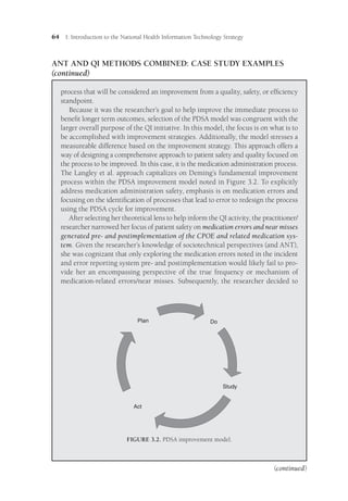 64 I: Introduction to the National Health Information Technology Strategy
process that will be considered an improvement from a quality, safety, or efficiency
standpoint.
Because it was the researcher’s goal to help improve the immediate process to
benefit longer term outcomes, selection of the PDSA model was congruent with the
larger overall purpose of the QI initiative. In this model, the focus is on what is to
be accomplished with improvement strategies. Additionally, the model stresses a
measureable difference based on the improvement strategy. This approach offers a
way of designing a comprehensive approach to patient safety and quality focused on
the process to be improved. In this case, it is the medication administration process.
The Langley et al. approach capitalizes on Deming’s fundamental improvement
process within the PDSA improvement model noted in Figure 3.2. To explicitly
address medication administration safety, emphasis is on medication errors and
focusing on the identification of processes that lead to error to redesign the process
using the PDSA cycle for improvement.
After selecting her theoretical lens to help inform the QI activity, the practitioner/­
researcher narrowed her focus of patient safety on medication errors and near misses
generated pre- and postimplementation of the CPOE and related medication sys-
tem. Given the researcher’s knowledge of sociotechnical perspectives (and ANT),
she was cognizant that only exploring the medication errors noted in the incident
and error reporting system pre- and postimplementation would likely fail to pro-
vide her an encompassing perspective of the true frequency or mechanism of
medication-related errors/near misses. Subsequently, the researcher decided to
ANT AND QI ­
METHODS COMBINED: CASE STUDY EXAMPLES
(continued)
Plan Do
Act
Study
FIGURE 3.2. PDSA improvement model.
(continued)
 