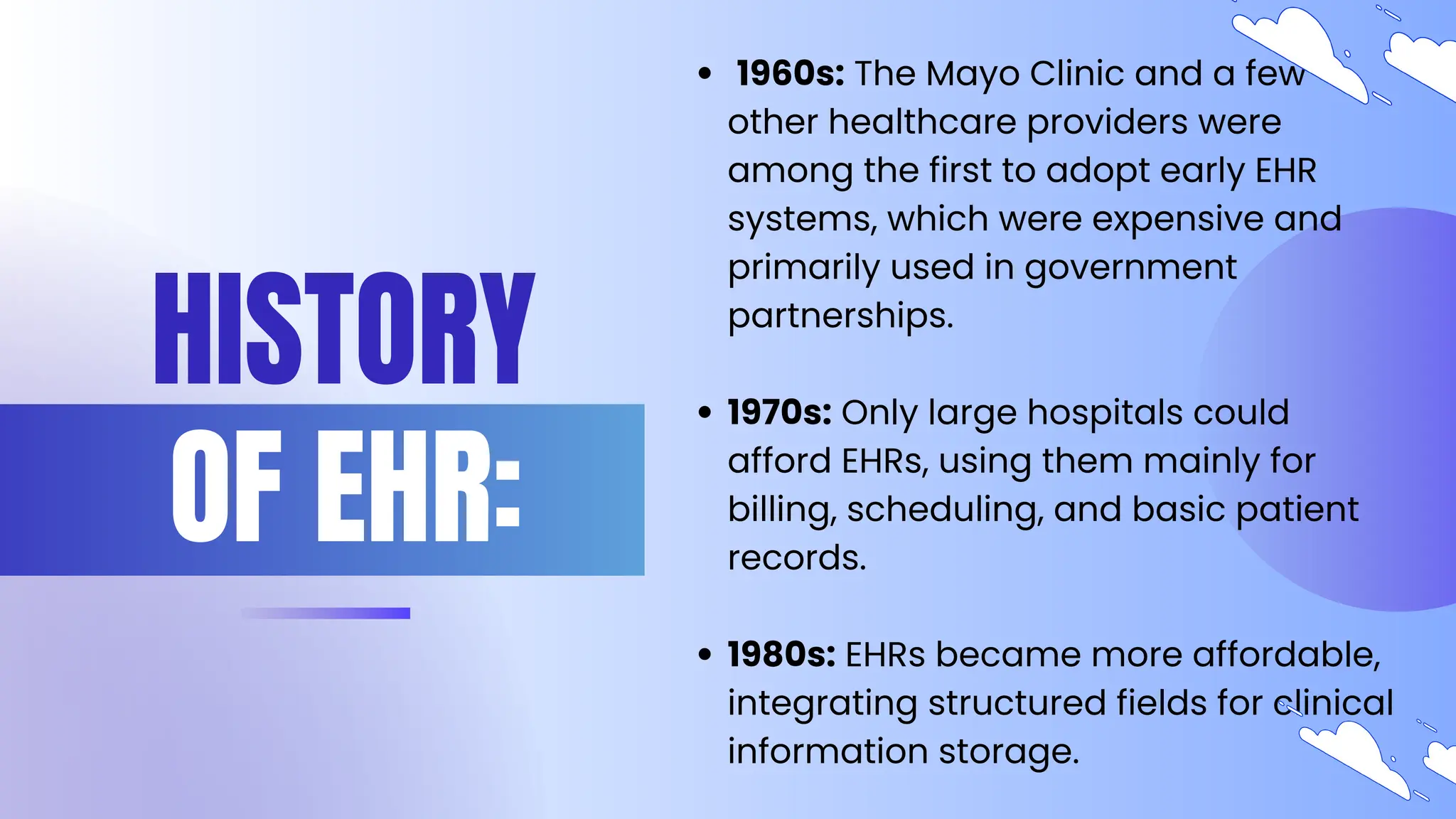 HISTORY
OF EHR:
1960s: The Mayo Clinic and a few
other healthcare providers were
among the first to adopt early EHR
systems, which were expensive and
primarily used in government
partnerships.
1970s: Only large hospitals could
afford EHRs, using them mainly for
billing, scheduling, and basic patient
records.
1980s: EHRs became more affordable,
integrating structured fields for clinical
information storage.
 