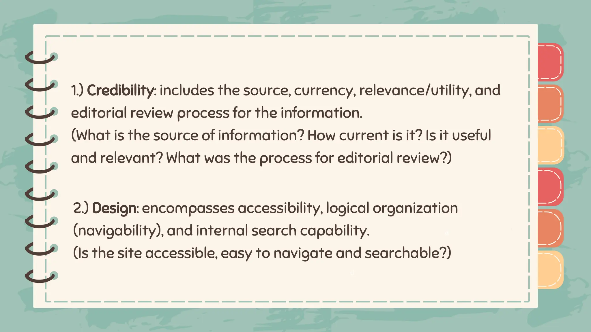 )
)
)
)
)
)
)
)
)
1.) Credibility: includes the source, currency, relevance/utility, and
editorial review process for the information.
(What is the source of information? How current is it? Is it useful
and relevant? What was the process for editorial review?)
)
)
)
)
)
)
)
)
)
2.) Design: encompasses accessibility, logical organization
(navigability), and internal search capability.
(Is the site accessible, easy to navigate and searchable?)
d
d
 
