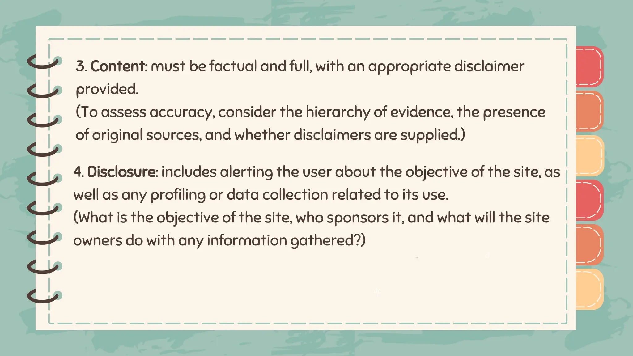 )
)
)
)
)
)
)
)
) 3. Content: must be factual and full, with an appropriate disclaimer
provided.
(To assess accuracy, consider the hierarchy of evidence, the presence
of original sources, and whether disclaimers are supplied.)
)
)
)
)
)
)
)
)
)
4. Disclosure: includes alerting the user about the objective of the site, as
well as any profiling or data collection related to its use.
(What is the objective of the site, who sponsors it, and what will the site
owners do with any information gathered?)
dc
d
 