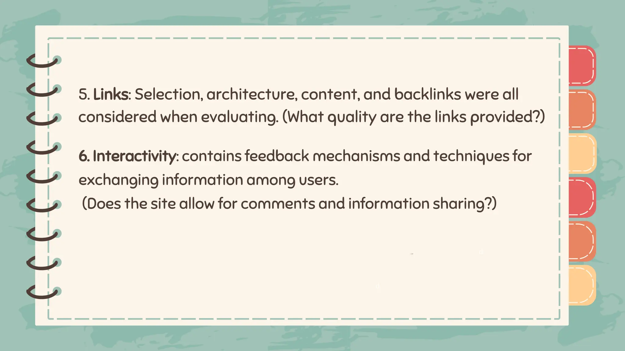 )
)
)
)
)
)
)
)
)
)
)
)
)
)
)
)
)
)
6. Interactivity: contains feedback mechanisms and techniques for
exchanging information among users.
(Does the site allow for comments and information sharing?)
5. Links: Selection, architecture, content, and backlinks were all
considered when evaluating. (What quality are the links provided?)
d
d
 