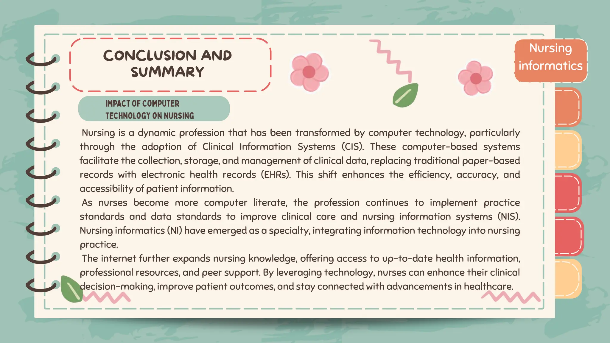 )
)
)
)
)
)
)
)
) Nursing
informatics
)
)
)
)
)
)
)
)
)
Nursing is a dynamic profession that has been transformed by computer technology, particularly
through the adoption of Clinical Information Systems (CIS). These computer-based systems
facilitate the collection, storage, and management of clinical data, replacing traditional paper-based
records with electronic health records (EHRs). This shift enhances the efficiency, accuracy, and
accessibility of patient information.
As nurses become more computer literate, the profession continues to implement practice
standards and data standards to improve clinical care and nursing information systems (NIS).
Nursing informatics (NI) have emerged as a specialty, integrating information technology into nursing
practice.
The internet further expands nursing knowledge, offering access to up-to-date health information,
professional resources, and peer support. By leveraging technology, nurses can enhance their clinical
decision-making, improve patient outcomes, and stay connected with advancements in healthcare.
 