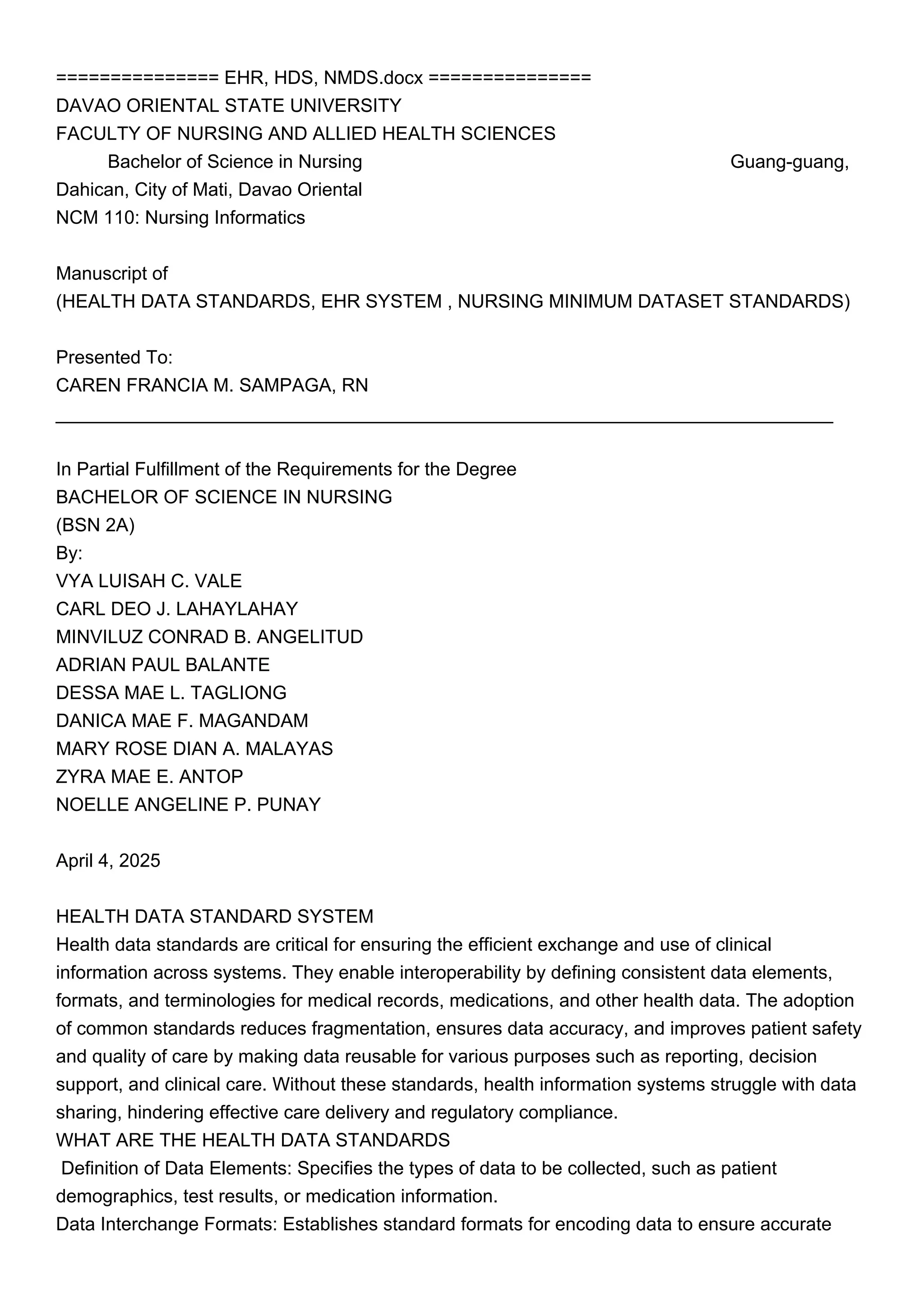 =============== EHR, HDS, NMDS.docx ===============
DAVAO ORIENTAL STATE UNIVERSITY
FACULTY OF NURSING AND ALLIED HEALTH SCIENCES
Bachelor of Science in Nursing Guang-guang,
Dahican, City of Mati, Davao Oriental
NCM 110: Nursing Informatics
Manuscript of
(HEALTH DATA STANDARDS, EHR SYSTEM , NURSING MINIMUM DATASET STANDARDS)
Presented To:
CAREN FRANCIA M. SAMPAGA, RN
___________________________________________________________________________
In Partial Fulfillment of the Requirements for the Degree
BACHELOR OF SCIENCE IN NURSING
(BSN 2A)
By:
VYA LUISAH C. VALE
CARL DEO J. LAHAYLAHAY
MINVILUZ CONRAD B. ANGELITUD
ADRIAN PAUL BALANTE
DESSA MAE L. TAGLIONG
DANICA MAE F. MAGANDAM
MARY ROSE DIAN A. MALAYAS
ZYRA MAE E. ANTOP
NOELLE ANGELINE P. PUNAY
April 4, 2025
HEALTH DATA STANDARD SYSTEM
Health data standards are critical for ensuring the efficient exchange and use of clinical
information across systems. They enable interoperability by defining consistent data elements,
formats, and terminologies for medical records, medications, and other health data. The adoption
of common standards reduces fragmentation, ensures data accuracy, and improves patient safety
and quality of care by making data reusable for various purposes such as reporting, decision
support, and clinical care. Without these standards, health information systems struggle with data
sharing, hindering effective care delivery and regulatory compliance.
WHAT ARE THE HEALTH DATA STANDARDS
Definition of Data Elements: Specifies the types of data to be collected, such as patient
demographics, test results, or medication information.
Data Interchange Formats: Establishes standard formats for encoding data to ensure accurate
 