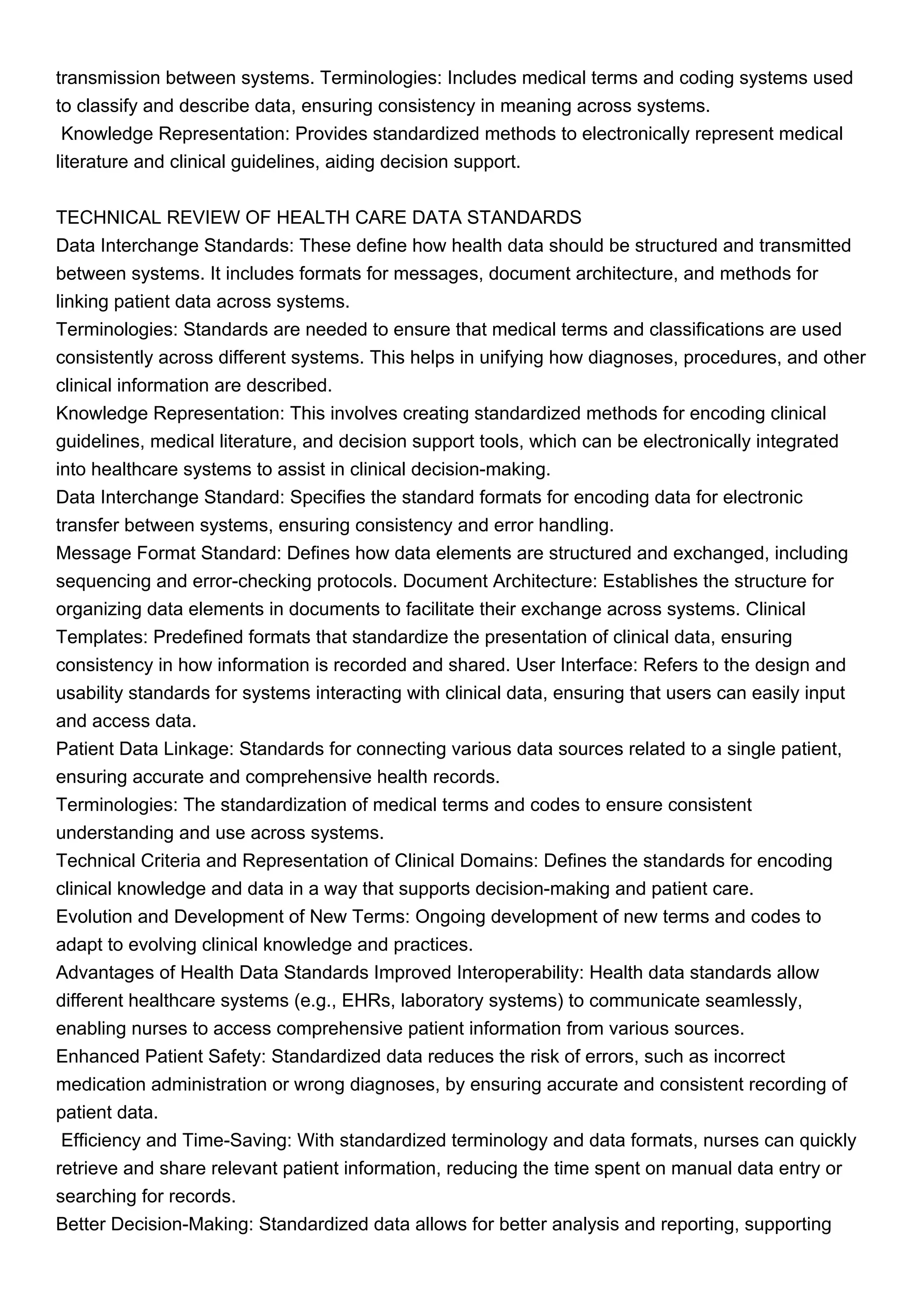 transmission between systems. Terminologies: Includes medical terms and coding systems used
to classify and describe data, ensuring consistency in meaning across systems.
Knowledge Representation: Provides standardized methods to electronically represent medical
literature and clinical guidelines, aiding decision support.
TECHNICAL REVIEW OF HEALTH CARE DATA STANDARDS
Data Interchange Standards: These define how health data should be structured and transmitted
between systems. It includes formats for messages, document architecture, and methods for
linking patient data across systems.
Terminologies: Standards are needed to ensure that medical terms and classifications are used
consistently across different systems. This helps in unifying how diagnoses, procedures, and other
clinical information are described.
Knowledge Representation: This involves creating standardized methods for encoding clinical
guidelines, medical literature, and decision support tools, which can be electronically integrated
into healthcare systems to assist in clinical decision-making.
Data Interchange Standard: Specifies the standard formats for encoding data for electronic
transfer between systems, ensuring consistency and error handling.
Message Format Standard: Defines how data elements are structured and exchanged, including
sequencing and error-checking protocols. Document Architecture: Establishes the structure for
organizing data elements in documents to facilitate their exchange across systems. Clinical
Templates: Predefined formats that standardize the presentation of clinical data, ensuring
consistency in how information is recorded and shared. User Interface: Refers to the design and
usability standards for systems interacting with clinical data, ensuring that users can easily input
and access data.
Patient Data Linkage: Standards for connecting various data sources related to a single patient,
ensuring accurate and comprehensive health records.
Terminologies: The standardization of medical terms and codes to ensure consistent
understanding and use across systems.
Technical Criteria and Representation of Clinical Domains: Defines the standards for encoding
clinical knowledge and data in a way that supports decision-making and patient care.
Evolution and Development of New Terms: Ongoing development of new terms and codes to
adapt to evolving clinical knowledge and practices.
Advantages of Health Data Standards Improved Interoperability: Health data standards allow
different healthcare systems (e.g., EHRs, laboratory systems) to communicate seamlessly,
enabling nurses to access comprehensive patient information from various sources.
Enhanced Patient Safety: Standardized data reduces the risk of errors, such as incorrect
medication administration or wrong diagnoses, by ensuring accurate and consistent recording of
patient data.
Efficiency and Time-Saving: With standardized terminology and data formats, nurses can quickly
retrieve and share relevant patient information, reducing the time spent on manual data entry or
searching for records.
Better Decision-Making: Standardized data allows for better analysis and reporting, supporting
 