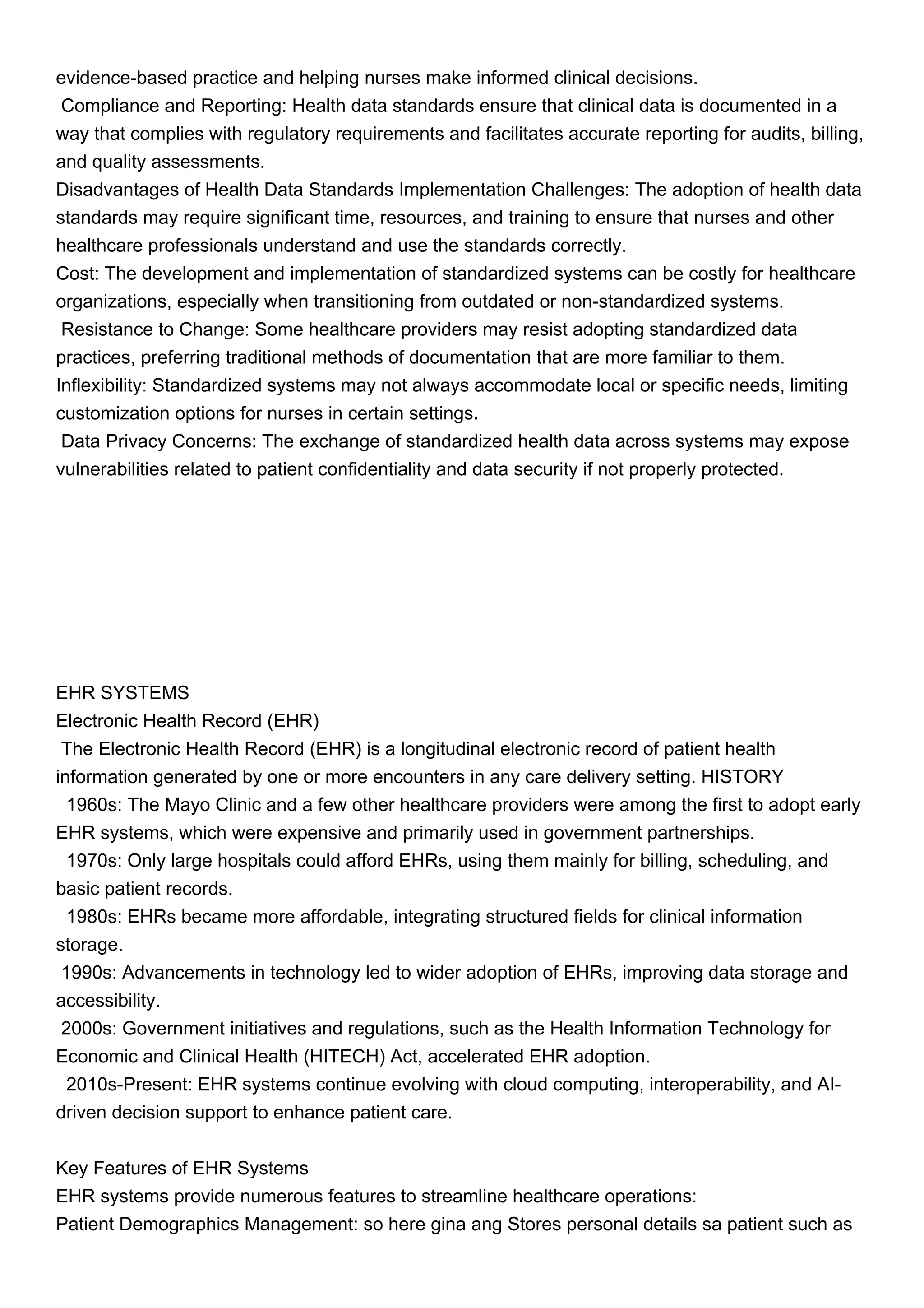 evidence-based practice and helping nurses make informed clinical decisions.
Compliance and Reporting: Health data standards ensure that clinical data is documented in a
way that complies with regulatory requirements and facilitates accurate reporting for audits, billing,
and quality assessments.
Disadvantages of Health Data Standards Implementation Challenges: The adoption of health data
standards may require significant time, resources, and training to ensure that nurses and other
healthcare professionals understand and use the standards correctly.
Cost: The development and implementation of standardized systems can be costly for healthcare
organizations, especially when transitioning from outdated or non-standardized systems.
Resistance to Change: Some healthcare providers may resist adopting standardized data
practices, preferring traditional methods of documentation that are more familiar to them.
Inflexibility: Standardized systems may not always accommodate local or specific needs, limiting
customization options for nurses in certain settings.
Data Privacy Concerns: The exchange of standardized health data across systems may expose
vulnerabilities related to patient confidentiality and data security if not properly protected.
EHR SYSTEMS
Electronic Health Record (EHR)
The Electronic Health Record (EHR) is a longitudinal electronic record of patient health
information generated by one or more encounters in any care delivery setting. HISTORY
1960s: The Mayo Clinic and a few other healthcare providers were among the first to adopt early
EHR systems, which were expensive and primarily used in government partnerships.
1970s: Only large hospitals could afford EHRs, using them mainly for billing, scheduling, and
basic patient records.
1980s: EHRs became more affordable, integrating structured fields for clinical information
storage.
1990s: Advancements in technology led to wider adoption of EHRs, improving data storage and
accessibility.
2000s: Government initiatives and regulations, such as the Health Information Technology for
Economic and Clinical Health (HITECH) Act, accelerated EHR adoption.
2010s-Present: EHR systems continue evolving with cloud computing, interoperability, and AI-
driven decision support to enhance patient care.
Key Features of EHR Systems
EHR systems provide numerous features to streamline healthcare operations:
Patient Demographics Management: so here gina ang Stores personal details sa patient such as
 