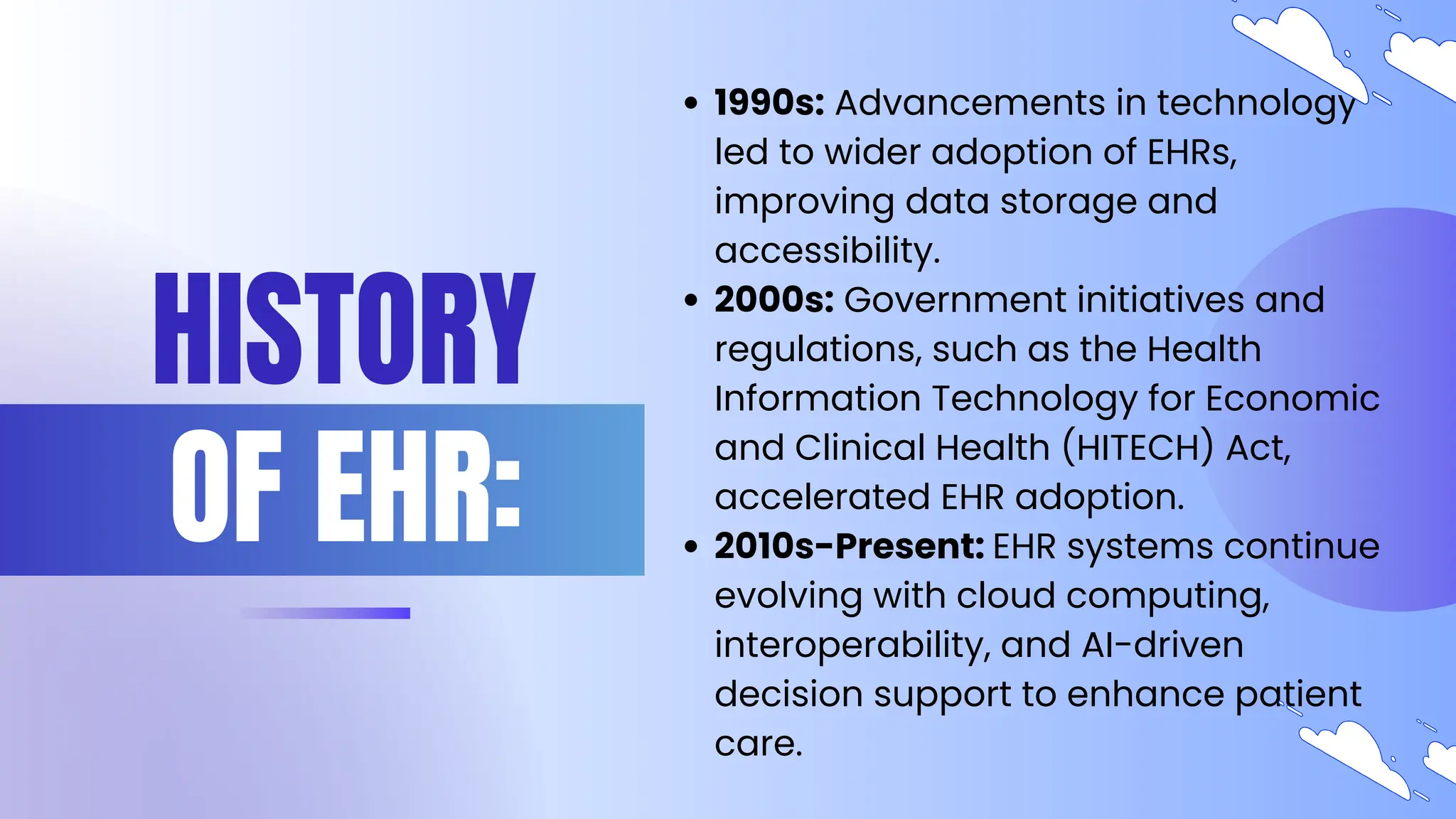 HISTORY
OF EHR:
1990s: Advancements in technology
led to wider adoption of EHRs,
improving data storage and
accessibility.
2000s: Government initiatives and
regulations, such as the Health
Information Technology for Economic
and Clinical Health (HITECH) Act,
accelerated EHR adoption.
2010s-Present: EHR systems continue
evolving with cloud computing,
interoperability, and AI-driven
decision support to enhance patient
care.
 