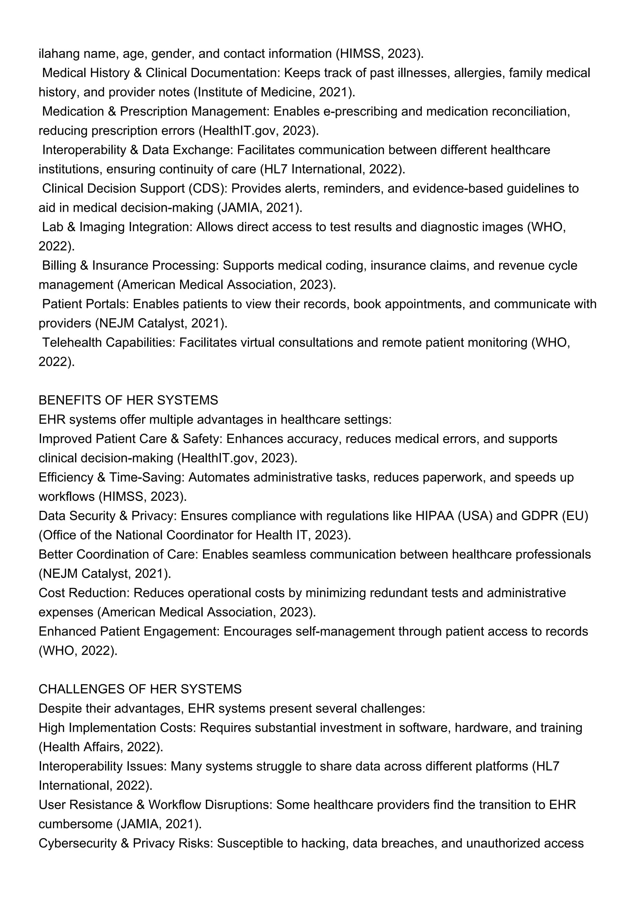 ilahang name, age, gender, and contact information (HIMSS, 2023).
Medical History & Clinical Documentation: Keeps track of past illnesses, allergies, family medical
history, and provider notes (Institute of Medicine, 2021).
Medication & Prescription Management: Enables e-prescribing and medication reconciliation,
reducing prescription errors (HealthIT.gov, 2023).
Interoperability & Data Exchange: Facilitates communication between different healthcare
institutions, ensuring continuity of care (HL7 International, 2022).
Clinical Decision Support (CDS): Provides alerts, reminders, and evidence-based guidelines to
aid in medical decision-making (JAMIA, 2021).
Lab & Imaging Integration: Allows direct access to test results and diagnostic images (WHO,
2022).
Billing & Insurance Processing: Supports medical coding, insurance claims, and revenue cycle
management (American Medical Association, 2023).
Patient Portals: Enables patients to view their records, book appointments, and communicate with
providers (NEJM Catalyst, 2021).
Telehealth Capabilities: Facilitates virtual consultations and remote patient monitoring (WHO,
2022).
BENEFITS OF HER SYSTEMS
EHR systems offer multiple advantages in healthcare settings:
Improved Patient Care & Safety: Enhances accuracy, reduces medical errors, and supports
clinical decision-making (HealthIT.gov, 2023).
Efficiency & Time-Saving: Automates administrative tasks, reduces paperwork, and speeds up
workflows (HIMSS, 2023).
Data Security & Privacy: Ensures compliance with regulations like HIPAA (USA) and GDPR (EU)
(Office of the National Coordinator for Health IT, 2023).
Better Coordination of Care: Enables seamless communication between healthcare professionals
(NEJM Catalyst, 2021).
Cost Reduction: Reduces operational costs by minimizing redundant tests and administrative
expenses (American Medical Association, 2023).
Enhanced Patient Engagement: Encourages self-management through patient access to records
(WHO, 2022).
CHALLENGES OF HER SYSTEMS
Despite their advantages, EHR systems present several challenges:
High Implementation Costs: Requires substantial investment in software, hardware, and training
(Health Affairs, 2022).
Interoperability Issues: Many systems struggle to share data across different platforms (HL7
International, 2022).
User Resistance & Workflow Disruptions: Some healthcare providers find the transition to EHR
cumbersome (JAMIA, 2021).
Cybersecurity & Privacy Risks: Susceptible to hacking, data breaches, and unauthorized access
 