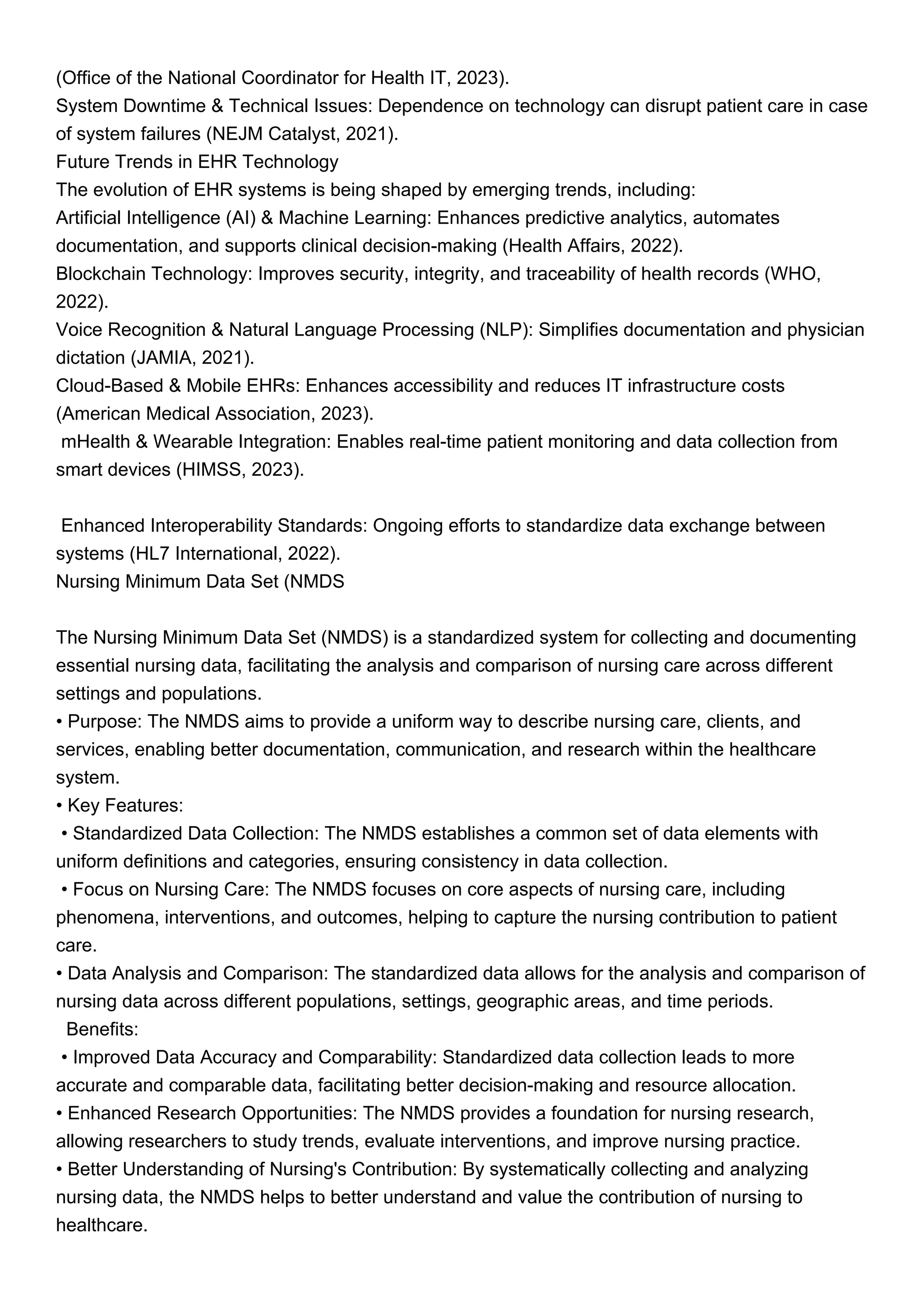 (Office of the National Coordinator for Health IT, 2023).
System Downtime & Technical Issues: Dependence on technology can disrupt patient care in case
of system failures (NEJM Catalyst, 2021).
Future Trends in EHR Technology
The evolution of EHR systems is being shaped by emerging trends, including:
Artificial Intelligence (AI) & Machine Learning: Enhances predictive analytics, automates
documentation, and supports clinical decision-making (Health Affairs, 2022).
Blockchain Technology: Improves security, integrity, and traceability of health records (WHO,
2022).
Voice Recognition & Natural Language Processing (NLP): Simplifies documentation and physician
dictation (JAMIA, 2021).
Cloud-Based & Mobile EHRs: Enhances accessibility and reduces IT infrastructure costs
(American Medical Association, 2023).
mHealth & Wearable Integration: Enables real-time patient monitoring and data collection from
smart devices (HIMSS, 2023).
Enhanced Interoperability Standards: Ongoing efforts to standardize data exchange between
systems (HL7 International, 2022).
Nursing Minimum Data Set (NMDS
The Nursing Minimum Data Set (NMDS) is a standardized system for collecting and documenting
essential nursing data, facilitating the analysis and comparison of nursing care across different
settings and populations.
• Purpose: The NMDS aims to provide a uniform way to describe nursing care, clients, and
services, enabling better documentation, communication, and research within the healthcare
system.
• Key Features:
• Standardized Data Collection: The NMDS establishes a common set of data elements with
uniform definitions and categories, ensuring consistency in data collection.
• Focus on Nursing Care: The NMDS focuses on core aspects of nursing care, including
phenomena, interventions, and outcomes, helping to capture the nursing contribution to patient
care.
• Data Analysis and Comparison: The standardized data allows for the analysis and comparison of
nursing data across different populations, settings, geographic areas, and time periods.
Benefits:
• Improved Data Accuracy and Comparability: Standardized data collection leads to more
accurate and comparable data, facilitating better decision-making and resource allocation.
• Enhanced Research Opportunities: The NMDS provides a foundation for nursing research,
allowing researchers to study trends, evaluate interventions, and improve nursing practice.
• Better Understanding of Nursing's Contribution: By systematically collecting and analyzing
nursing data, the NMDS helps to better understand and value the contribution of nursing to
healthcare.
 