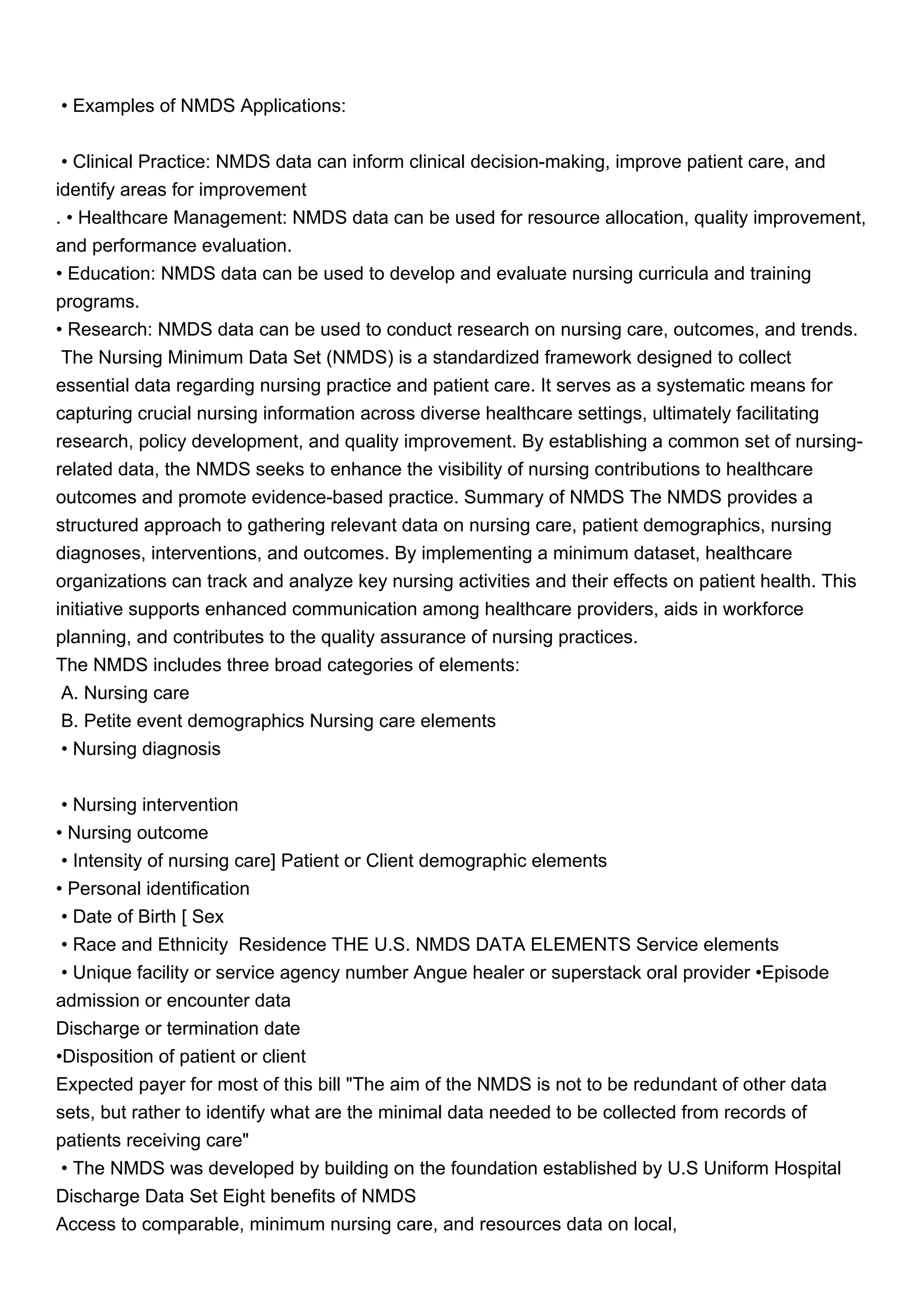 • Examples of NMDS Applications:
• Clinical Practice: NMDS data can inform clinical decision-making, improve patient care, and
identify areas for improvement
. • Healthcare Management: NMDS data can be used for resource allocation, quality improvement,
and performance evaluation.
• Education: NMDS data can be used to develop and evaluate nursing curricula and training
programs.
• Research: NMDS data can be used to conduct research on nursing care, outcomes, and trends.
The Nursing Minimum Data Set (NMDS) is a standardized framework designed to collect
essential data regarding nursing practice and patient care. It serves as a systematic means for
capturing crucial nursing information across diverse healthcare settings, ultimately facilitating
research, policy development, and quality improvement. By establishing a common set of nursing-
related data, the NMDS seeks to enhance the visibility of nursing contributions to healthcare
outcomes and promote evidence-based practice. Summary of NMDS The NMDS provides a
structured approach to gathering relevant data on nursing care, patient demographics, nursing
diagnoses, interventions, and outcomes. By implementing a minimum dataset, healthcare
organizations can track and analyze key nursing activities and their effects on patient health. This
initiative supports enhanced communication among healthcare providers, aids in workforce
planning, and contributes to the quality assurance of nursing practices.
The NMDS includes three broad categories of elements:
A. Nursing care
B. Petite event demographics Nursing care elements
• Nursing diagnosis
• Nursing intervention
• Nursing outcome
• Intensity of nursing care] Patient or Client demographic elements
• Personal identification
• Date of Birth [ Sex
• Race and Ethnicity Residence THE U.S. NMDS DATA ELEMENTS Service elements
• Unique facility or service agency number Angue healer or superstack oral provider •Episode
admission or encounter data
Discharge or termination date
•Disposition of patient or client
Expected payer for most of this bill "The aim of the NMDS is not to be redundant of other data
sets, but rather to identify what are the minimal data needed to be collected from records of
patients receiving care"
• The NMDS was developed by building on the foundation established by U.S Uniform Hospital
Discharge Data Set Eight benefits of NMDS
Access to comparable, minimum nursing care, and resources data on local,
 