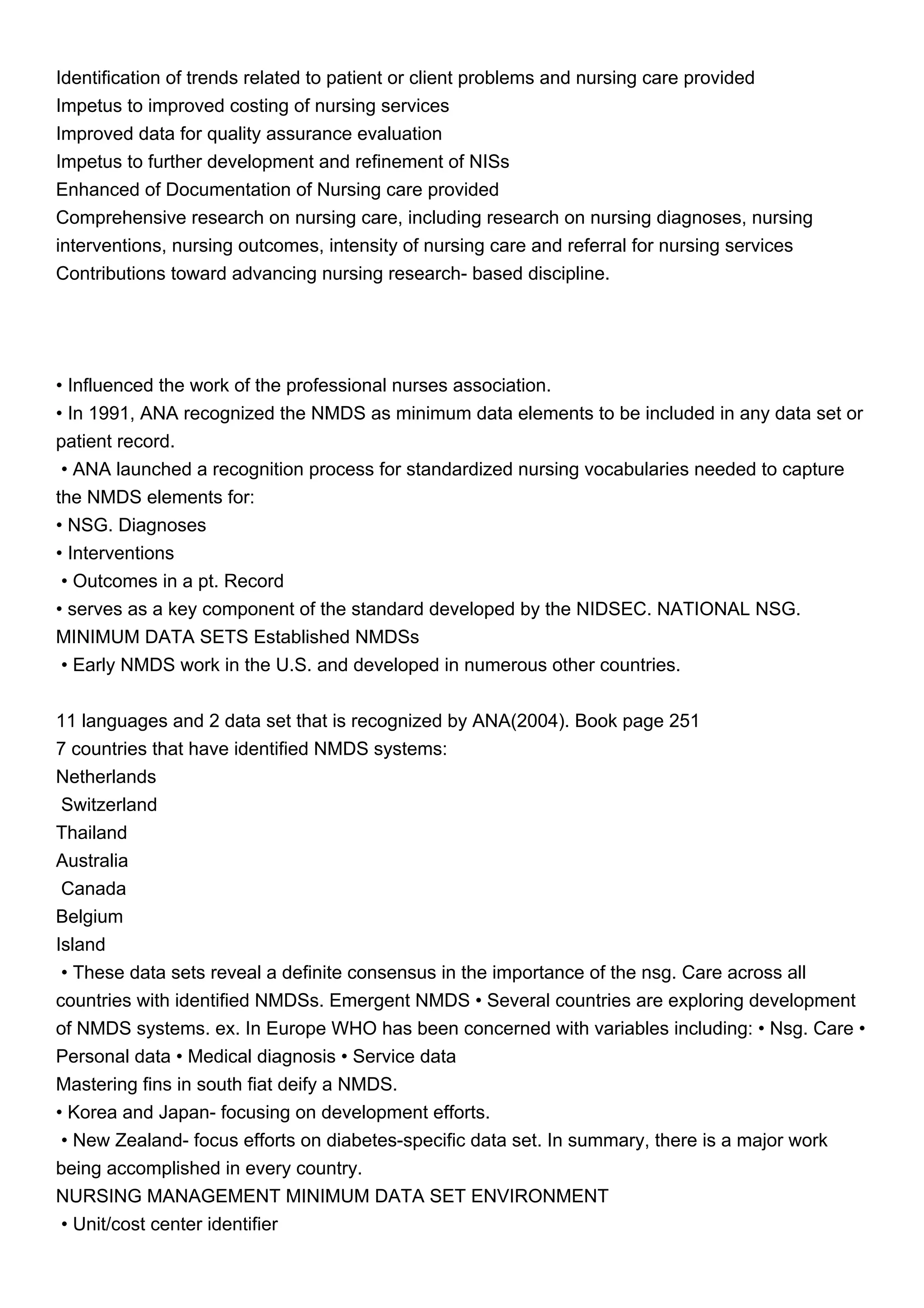 Identification of trends related to patient or client problems and nursing care provided
Impetus to improved costing of nursing services
Improved data for quality assurance evaluation
Impetus to further development and refinement of NISs
Enhanced of Documentation of Nursing care provided
Comprehensive research on nursing care, including research on nursing diagnoses, nursing
interventions, nursing outcomes, intensity of nursing care and referral for nursing services
Contributions toward advancing nursing research- based discipline.
• Influenced the work of the professional nurses association.
• In 1991, ANA recognized the NMDS as minimum data elements to be included in any data set or
patient record.
• ANA launched a recognition process for standardized nursing vocabularies needed to capture
the NMDS elements for:
• NSG. Diagnoses
• Interventions
• Outcomes in a pt. Record
• serves as a key component of the standard developed by the NIDSEC. NATIONAL NSG.
MINIMUM DATA SETS Established NMDSs
• Early NMDS work in the U.S. and developed in numerous other countries.
11 languages and 2 data set that is recognized by ANA(2004). Book page 251
7 countries that have identified NMDS systems:
Netherlands
Switzerland
Thailand
Australia
Canada
Belgium
Island
• These data sets reveal a definite consensus in the importance of the nsg. Care across all
countries with identified NMDSs. Emergent NMDS • Several countries are exploring development
of NMDS systems. ex. In Europe WHO has been concerned with variables including: • Nsg. Care •
Personal data • Medical diagnosis • Service data
Mastering fins in south fiat deify a NMDS.
• Korea and Japan- focusing on development efforts.
• New Zealand- focus efforts on diabetes-specific data set. In summary, there is a major work
being accomplished in every country.
NURSING MANAGEMENT MINIMUM DATA SET ENVIRONMENT
• Unit/cost center identifier
 