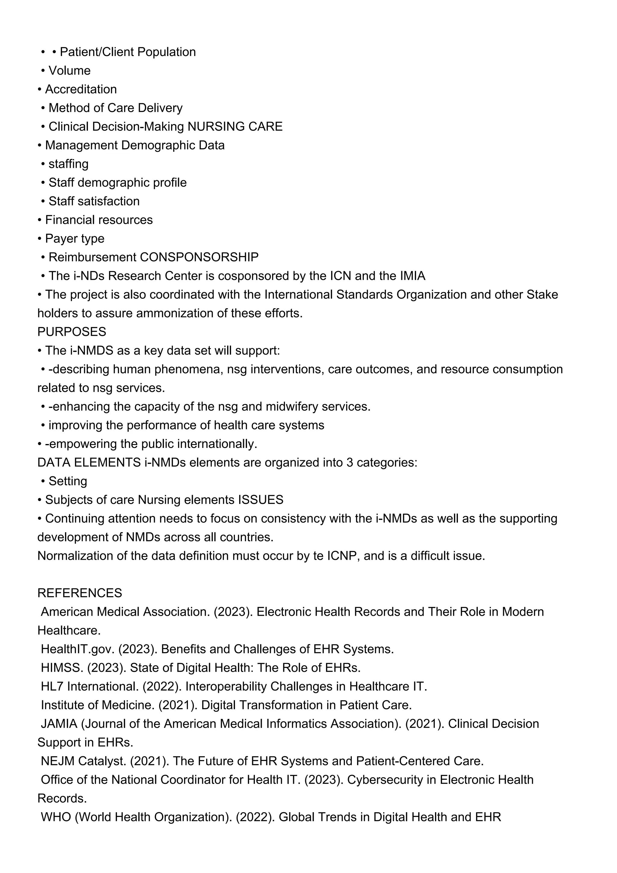 • • Patient/Client Population
• Volume
• Accreditation
• Method of Care Delivery
• Clinical Decision-Making NURSING CARE
• Management Demographic Data
• staffing
• Staff demographic profile
• Staff satisfaction
• Financial resources
• Payer type
• Reimbursement CONSPONSORSHIP
• The i-NDs Research Center is cosponsored by the ICN and the IMIA
• The project is also coordinated with the International Standards Organization and other Stake
holders to assure ammonization of these efforts.
PURPOSES
• The i-NMDS as a key data set will support:
• -describing human phenomena, nsg interventions, care outcomes, and resource consumption
related to nsg services.
• -enhancing the capacity of the nsg and midwifery services.
• improving the performance of health care systems
• -empowering the public internationally.
DATA ELEMENTS i-NMDs elements are organized into 3 categories:
• Setting
• Subjects of care Nursing elements ISSUES
• Continuing attention needs to focus on consistency with the i-NMDs as well as the supporting
development of NMDs across all countries.
Normalization of the data definition must occur by te ICNP, and is a difficult issue.
REFERENCES
American Medical Association. (2023). Electronic Health Records and Their Role in Modern
Healthcare.
HealthIT.gov. (2023). Benefits and Challenges of EHR Systems.
HIMSS. (2023). State of Digital Health: The Role of EHRs.
HL7 International. (2022). Interoperability Challenges in Healthcare IT.
Institute of Medicine. (2021). Digital Transformation in Patient Care.
JAMIA (Journal of the American Medical Informatics Association). (2021). Clinical Decision
Support in EHRs.
NEJM Catalyst. (2021). The Future of EHR Systems and Patient-Centered Care.
Office of the National Coordinator for Health IT. (2023). Cybersecurity in Electronic Health
Records.
WHO (World Health Organization). (2022). Global Trends in Digital Health and EHR
 