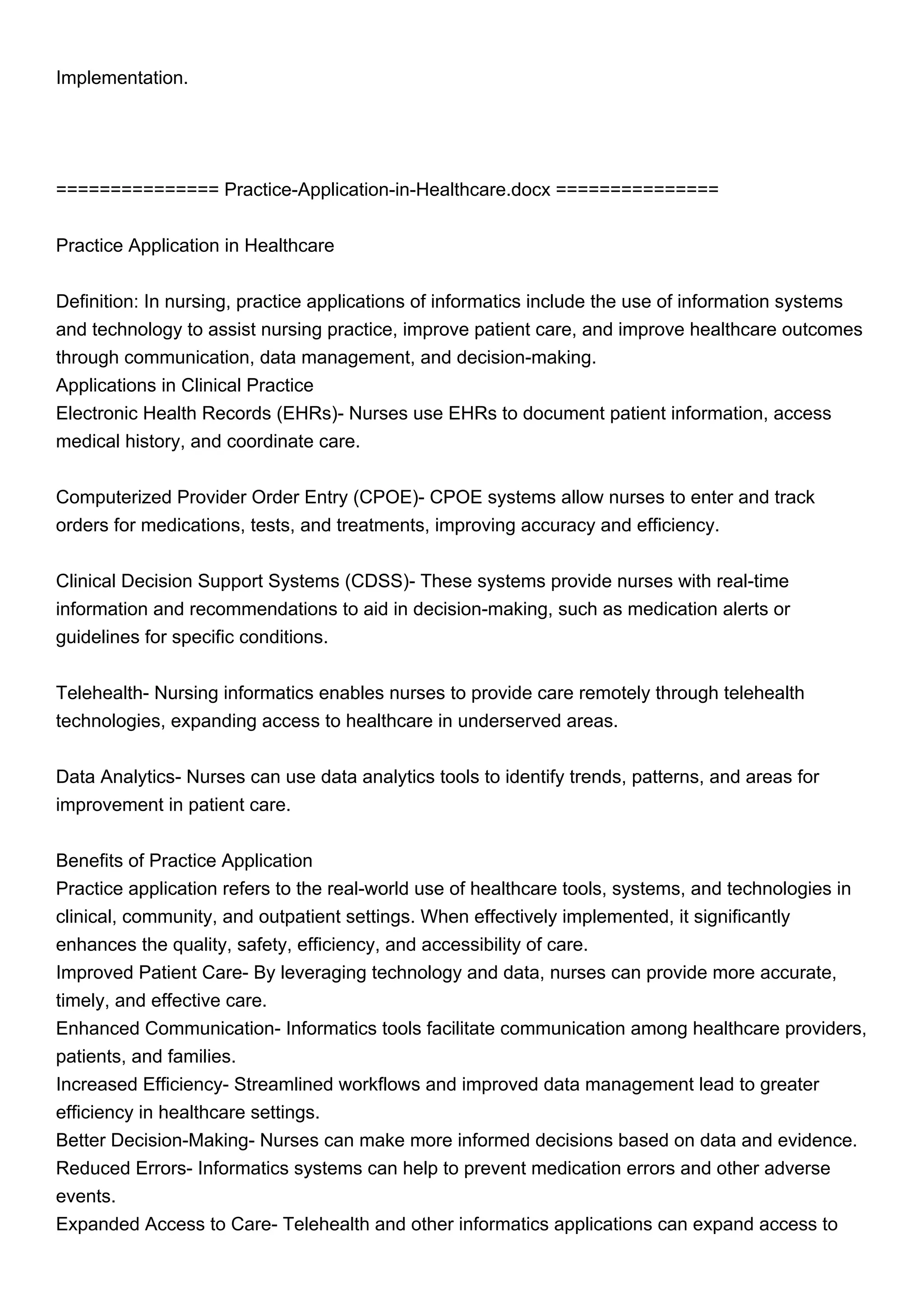 Implementation.
=============== Practice-Application-in-Healthcare.docx ===============
Practice Application in Healthcare
Definition: In nursing, practice applications of informatics include the use of information systems
and technology to assist nursing practice, improve patient care, and improve healthcare outcomes
through communication, data management, and decision-making.
Applications in Clinical Practice
Electronic Health Records (EHRs)- Nurses use EHRs to document patient information, access
medical history, and coordinate care.
Computerized Provider Order Entry (CPOE)- CPOE systems allow nurses to enter and track
orders for medications, tests, and treatments, improving accuracy and efficiency.
Clinical Decision Support Systems (CDSS)- These systems provide nurses with real-time
information and recommendations to aid in decision-making, such as medication alerts or
guidelines for specific conditions.
Telehealth- Nursing informatics enables nurses to provide care remotely through telehealth
technologies, expanding access to healthcare in underserved areas.
Data Analytics- Nurses can use data analytics tools to identify trends, patterns, and areas for
improvement in patient care.
Benefits of Practice Application
Practice application refers to the real-world use of healthcare tools, systems, and technologies in
clinical, community, and outpatient settings. When effectively implemented, it significantly
enhances the quality, safety, efficiency, and accessibility of care.
Improved Patient Care- By leveraging technology and data, nurses can provide more accurate,
timely, and effective care.
Enhanced Communication- Informatics tools facilitate communication among healthcare providers,
patients, and families.
Increased Efficiency- Streamlined workflows and improved data management lead to greater
efficiency in healthcare settings.
Better Decision-Making- Nurses can make more informed decisions based on data and evidence.
Reduced Errors- Informatics systems can help to prevent medication errors and other adverse
events.
Expanded Access to Care- Telehealth and other informatics applications can expand access to
 