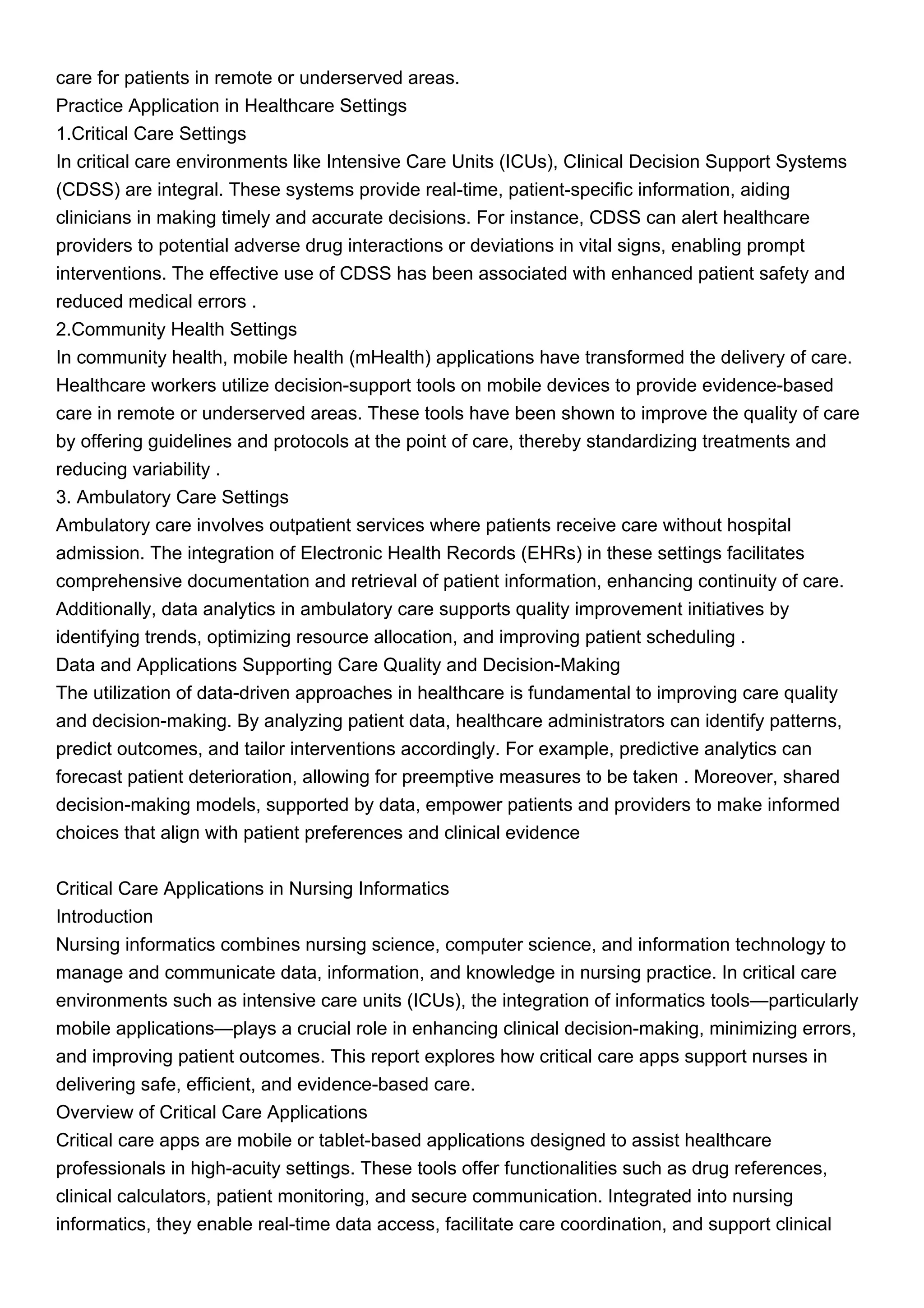 care for patients in remote or underserved areas.
Practice Application in Healthcare Settings
1.Critical Care Settings
In critical care environments like Intensive Care Units (ICUs), Clinical Decision Support Systems
(CDSS) are integral. These systems provide real-time, patient-specific information, aiding
clinicians in making timely and accurate decisions. For instance, CDSS can alert healthcare
providers to potential adverse drug interactions or deviations in vital signs, enabling prompt
interventions. The effective use of CDSS has been associated with enhanced patient safety and
reduced medical errors .
2.Community Health Settings
In community health, mobile health (mHealth) applications have transformed the delivery of care.
Healthcare workers utilize decision-support tools on mobile devices to provide evidence-based
care in remote or underserved areas. These tools have been shown to improve the quality of care
by offering guidelines and protocols at the point of care, thereby standardizing treatments and
reducing variability .
3. Ambulatory Care Settings
Ambulatory care involves outpatient services where patients receive care without hospital
admission. The integration of Electronic Health Records (EHRs) in these settings facilitates
comprehensive documentation and retrieval of patient information, enhancing continuity of care.
Additionally, data analytics in ambulatory care supports quality improvement initiatives by
identifying trends, optimizing resource allocation, and improving patient scheduling .
Data and Applications Supporting Care Quality and Decision-Making
The utilization of data-driven approaches in healthcare is fundamental to improving care quality
and decision-making. By analyzing patient data, healthcare administrators can identify patterns,
predict outcomes, and tailor interventions accordingly. For example, predictive analytics can
forecast patient deterioration, allowing for preemptive measures to be taken . Moreover, shared
decision-making models, supported by data, empower patients and providers to make informed
choices that align with patient preferences and clinical evidence
Critical Care Applications in Nursing Informatics
Introduction
Nursing informatics combines nursing science, computer science, and information technology to
manage and communicate data, information, and knowledge in nursing practice. In critical care
environments such as intensive care units (ICUs), the integration of informatics tools—particularly
mobile applications—plays a crucial role in enhancing clinical decision-making, minimizing errors,
and improving patient outcomes. This report explores how critical care apps support nurses in
delivering safe, efficient, and evidence-based care.
Overview of Critical Care Applications
Critical care apps are mobile or tablet-based applications designed to assist healthcare
professionals in high-acuity settings. These tools offer functionalities such as drug references,
clinical calculators, patient monitoring, and secure communication. Integrated into nursing
informatics, they enable real-time data access, facilitate care coordination, and support clinical
 