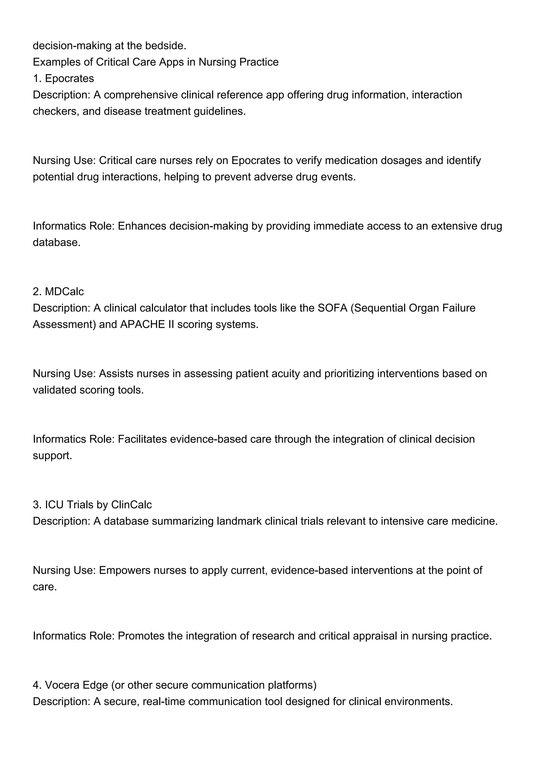 decision-making at the bedside.
Examples of Critical Care Apps in Nursing Practice
1. Epocrates
Description: A comprehensive clinical reference app offering drug information, interaction
checkers, and disease treatment guidelines.
Nursing Use: Critical care nurses rely on Epocrates to verify medication dosages and identify
potential drug interactions, helping to prevent adverse drug events.
Informatics Role: Enhances decision-making by providing immediate access to an extensive drug
database.
2. MDCalc
Description: A clinical calculator that includes tools like the SOFA (Sequential Organ Failure
Assessment) and APACHE II scoring systems.
Nursing Use: Assists nurses in assessing patient acuity and prioritizing interventions based on
validated scoring tools.
Informatics Role: Facilitates evidence-based care through the integration of clinical decision
support.
3. ICU Trials by ClinCalc
Description: A database summarizing landmark clinical trials relevant to intensive care medicine.
Nursing Use: Empowers nurses to apply current, evidence-based interventions at the point of
care.
Informatics Role: Promotes the integration of research and critical appraisal in nursing practice.
4. Vocera Edge (or other secure communication platforms)
Description: A secure, real-time communication tool designed for clinical environments.
 