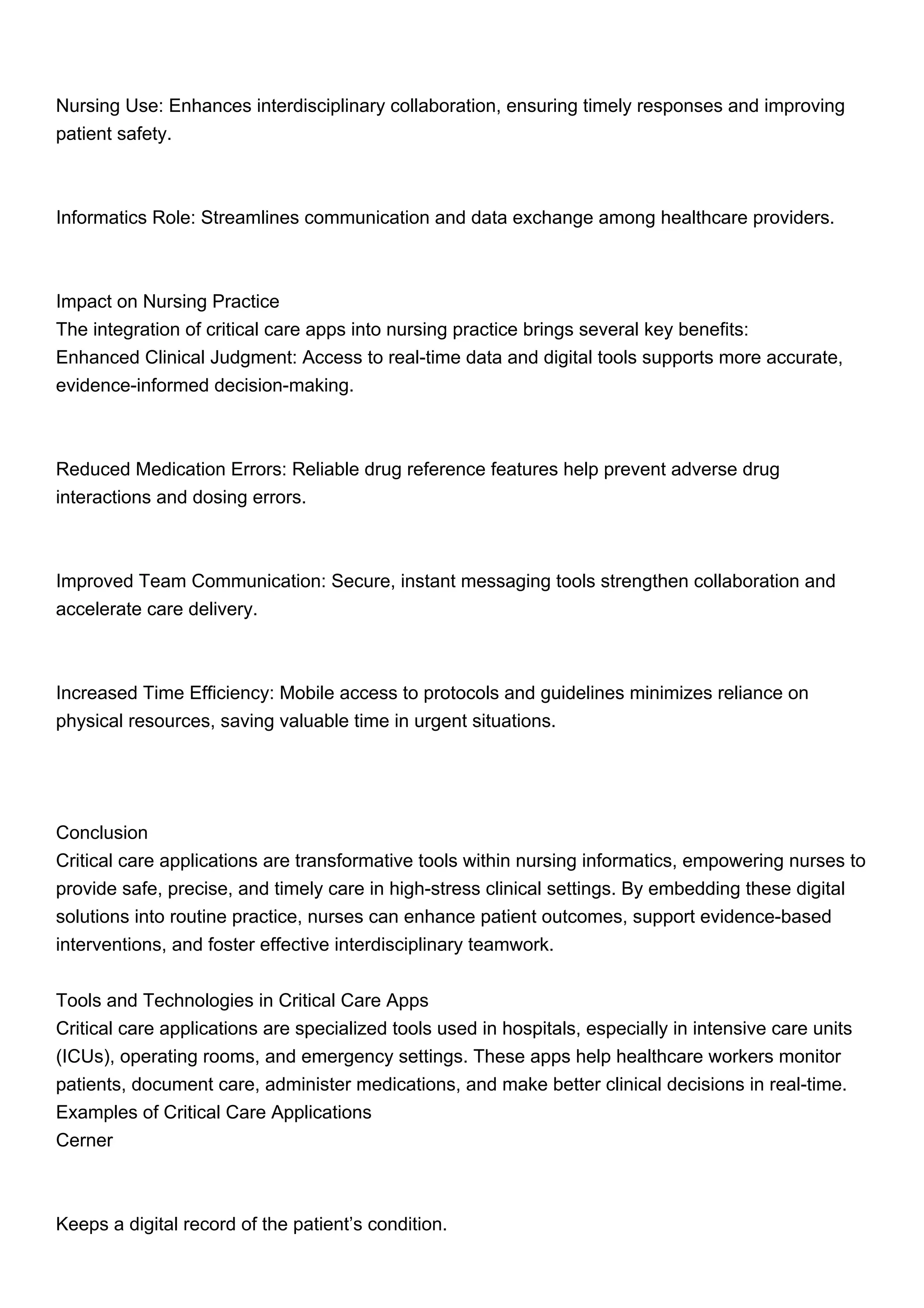 Nursing Use: Enhances interdisciplinary collaboration, ensuring timely responses and improving
patient safety.
Informatics Role: Streamlines communication and data exchange among healthcare providers.
Impact on Nursing Practice
The integration of critical care apps into nursing practice brings several key benefits:
Enhanced Clinical Judgment: Access to real-time data and digital tools supports more accurate,
evidence-informed decision-making.
Reduced Medication Errors: Reliable drug reference features help prevent adverse drug
interactions and dosing errors.
Improved Team Communication: Secure, instant messaging tools strengthen collaboration and
accelerate care delivery.
Increased Time Efficiency: Mobile access to protocols and guidelines minimizes reliance on
physical resources, saving valuable time in urgent situations.
Conclusion
Critical care applications are transformative tools within nursing informatics, empowering nurses to
provide safe, precise, and timely care in high-stress clinical settings. By embedding these digital
solutions into routine practice, nurses can enhance patient outcomes, support evidence-based
interventions, and foster effective interdisciplinary teamwork.
Tools and Technologies in Critical Care Apps
Critical care applications are specialized tools used in hospitals, especially in intensive care units
(ICUs), operating rooms, and emergency settings. These apps help healthcare workers monitor
patients, document care, administer medications, and make better clinical decisions in real-time.
Examples of Critical Care Applications
Cerner
Keeps a digital record of the patient’s condition.
 