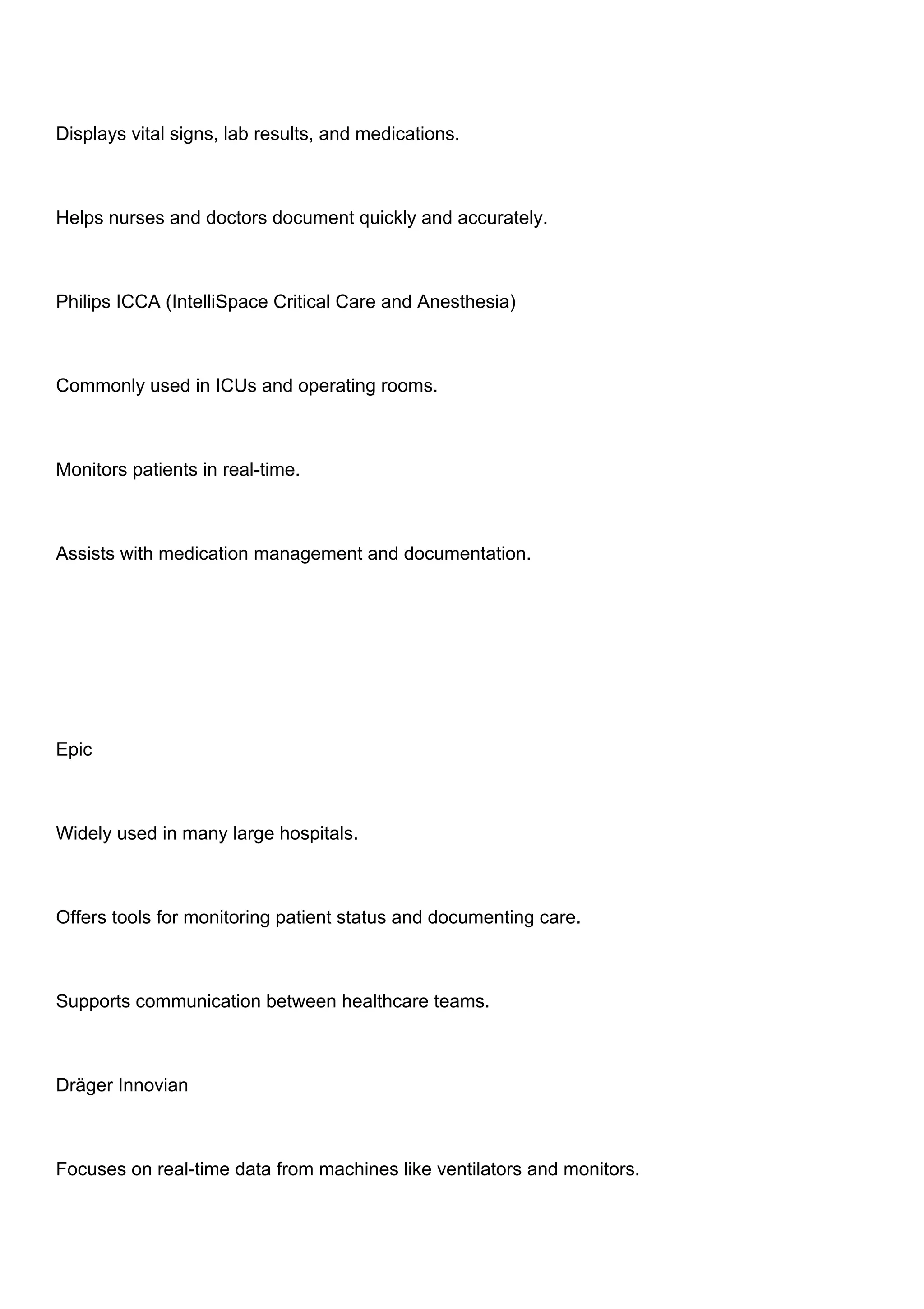 Displays vital signs, lab results, and medications.
Helps nurses and doctors document quickly and accurately.
Philips ICCA (IntelliSpace Critical Care and Anesthesia)
Commonly used in ICUs and operating rooms.
Monitors patients in real-time.
Assists with medication management and documentation.
Epic
Widely used in many large hospitals.
Offers tools for monitoring patient status and documenting care.
Supports communication between healthcare teams.
Dräger Innovian
Focuses on real-time data from machines like ventilators and monitors.
 