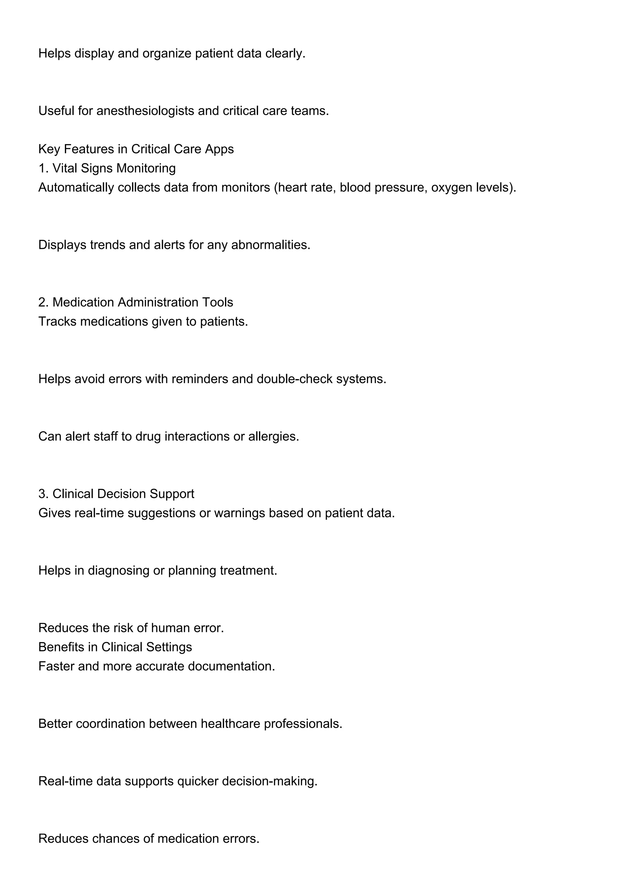 Helps display and organize patient data clearly.
Useful for anesthesiologists and critical care teams.
Key Features in Critical Care Apps
1. Vital Signs Monitoring
Automatically collects data from monitors (heart rate, blood pressure, oxygen levels).
Displays trends and alerts for any abnormalities.
2. Medication Administration Tools
Tracks medications given to patients.
Helps avoid errors with reminders and double-check systems.
Can alert staff to drug interactions or allergies.
3. Clinical Decision Support
Gives real-time suggestions or warnings based on patient data.
Helps in diagnosing or planning treatment.
Reduces the risk of human error.
Benefits in Clinical Settings
Faster and more accurate documentation.
Better coordination between healthcare professionals.
Real-time data supports quicker decision-making.
Reduces chances of medication errors.
 