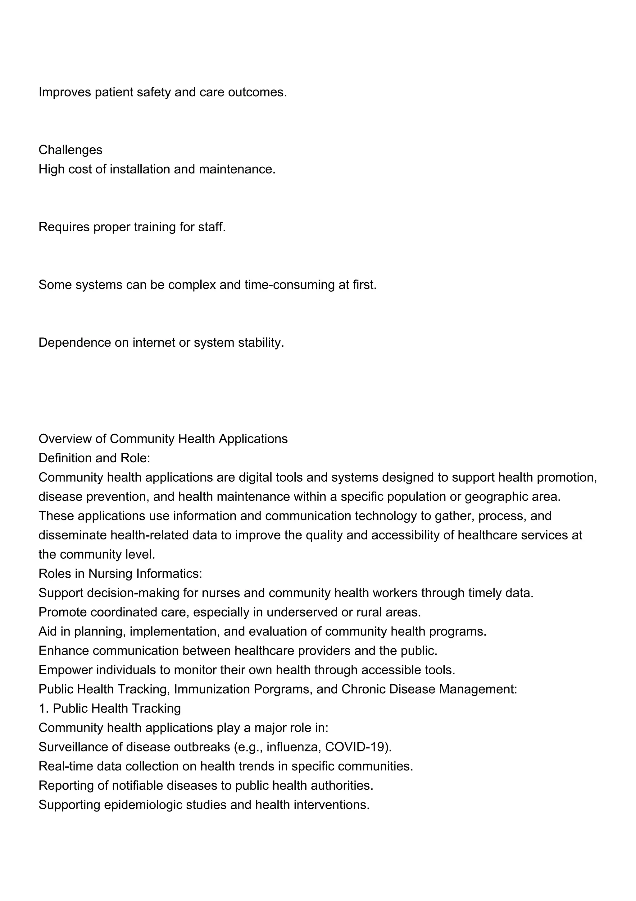 Improves patient safety and care outcomes.
Challenges
High cost of installation and maintenance.
Requires proper training for staff.
Some systems can be complex and time-consuming at first.
Dependence on internet or system stability.
Overview of Community Health Applications
Definition and Role:
Community health applications are digital tools and systems designed to support health promotion,
disease prevention, and health maintenance within a specific population or geographic area.
These applications use information and communication technology to gather, process, and
disseminate health-related data to improve the quality and accessibility of healthcare services at
the community level.
Roles in Nursing Informatics:
Support decision-making for nurses and community health workers through timely data.
Promote coordinated care, especially in underserved or rural areas.
Aid in planning, implementation, and evaluation of community health programs.
Enhance communication between healthcare providers and the public.
Empower individuals to monitor their own health through accessible tools.
Public Health Tracking, Immunization Porgrams, and Chronic Disease Management:
1. Public Health Tracking
Community health applications play a major role in:
Surveillance of disease outbreaks (e.g., influenza, COVID-19).
Real-time data collection on health trends in specific communities.
Reporting of notifiable diseases to public health authorities.
Supporting epidemiologic studies and health interventions.
 