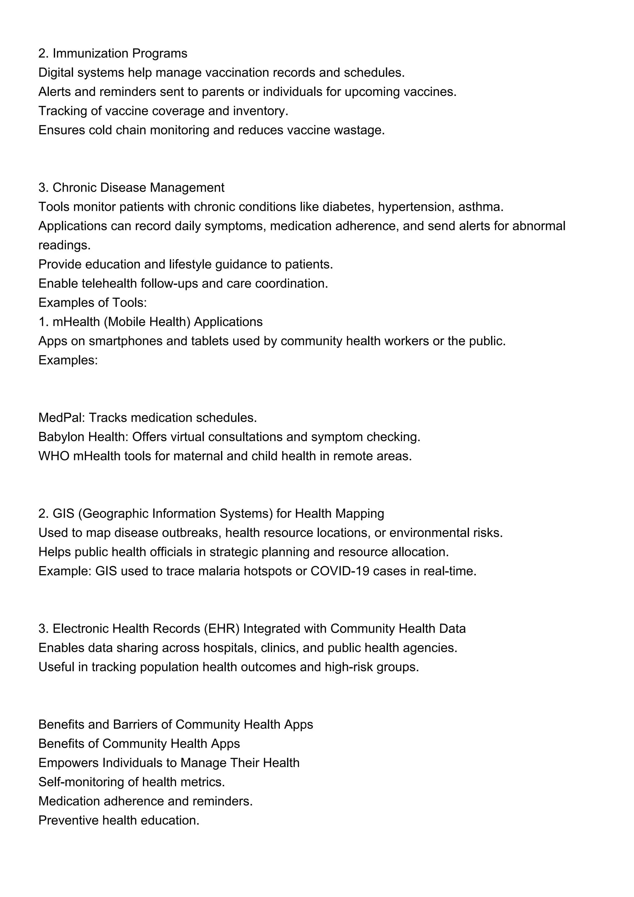 2. Immunization Programs
Digital systems help manage vaccination records and schedules.
Alerts and reminders sent to parents or individuals for upcoming vaccines.
Tracking of vaccine coverage and inventory.
Ensures cold chain monitoring and reduces vaccine wastage.
3. Chronic Disease Management
Tools monitor patients with chronic conditions like diabetes, hypertension, asthma.
Applications can record daily symptoms, medication adherence, and send alerts for abnormal
readings.
Provide education and lifestyle guidance to patients.
Enable telehealth follow-ups and care coordination.
Examples of Tools:
1. mHealth (Mobile Health) Applications
Apps on smartphones and tablets used by community health workers or the public.
Examples:
MedPal: Tracks medication schedules.
Babylon Health: Offers virtual consultations and symptom checking.
WHO mHealth tools for maternal and child health in remote areas.
2. GIS (Geographic Information Systems) for Health Mapping
Used to map disease outbreaks, health resource locations, or environmental risks.
Helps public health officials in strategic planning and resource allocation.
Example: GIS used to trace malaria hotspots or COVID-19 cases in real-time.
3. Electronic Health Records (EHR) Integrated with Community Health Data
Enables data sharing across hospitals, clinics, and public health agencies.
Useful in tracking population health outcomes and high-risk groups.
Benefits and Barriers of Community Health Apps
Benefits of Community Health Apps
Empowers Individuals to Manage Their Health
Self-monitoring of health metrics.
Medication adherence and reminders.
Preventive health education.
 
