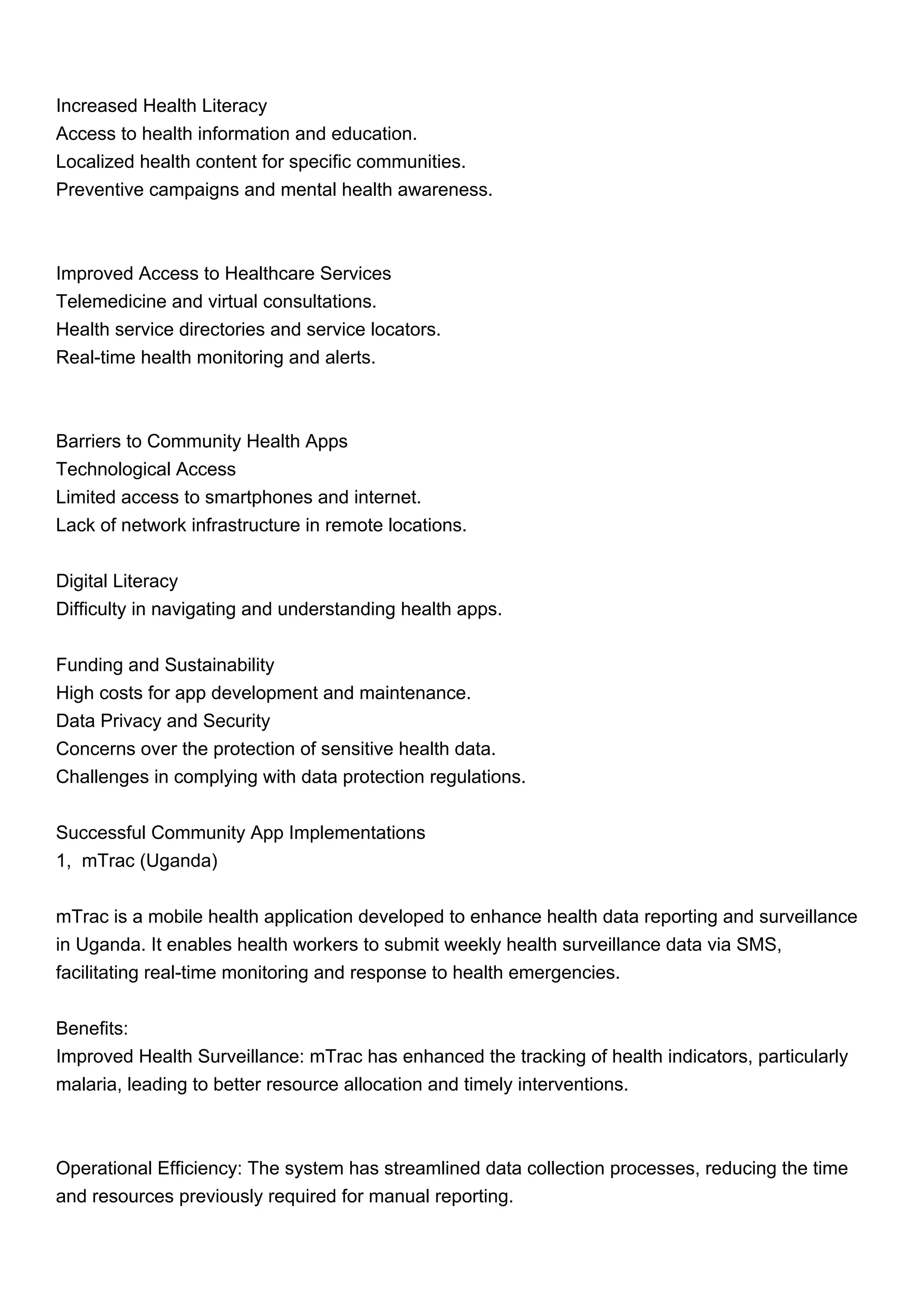 Increased Health Literacy
Access to health information and education.
Localized health content for specific communities.
Preventive campaigns and mental health awareness.
Improved Access to Healthcare Services
Telemedicine and virtual consultations.
Health service directories and service locators.
Real-time health monitoring and alerts.
Barriers to Community Health Apps
Technological Access
Limited access to smartphones and internet.
Lack of network infrastructure in remote locations.
Digital Literacy
Difficulty in navigating and understanding health apps.
Funding and Sustainability
High costs for app development and maintenance.
Data Privacy and Security
Concerns over the protection of sensitive health data.
Challenges in complying with data protection regulations.
Successful Community App Implementations
1, mTrac (Uganda)
mTrac is a mobile health application developed to enhance health data reporting and surveillance
in Uganda. It enables health workers to submit weekly health surveillance data via SMS,
facilitating real-time monitoring and response to health emergencies.
Benefits:
Improved Health Surveillance: mTrac has enhanced the tracking of health indicators, particularly
malaria, leading to better resource allocation and timely interventions.
Operational Efficiency: The system has streamlined data collection processes, reducing the time
and resources previously required for manual reporting.
 