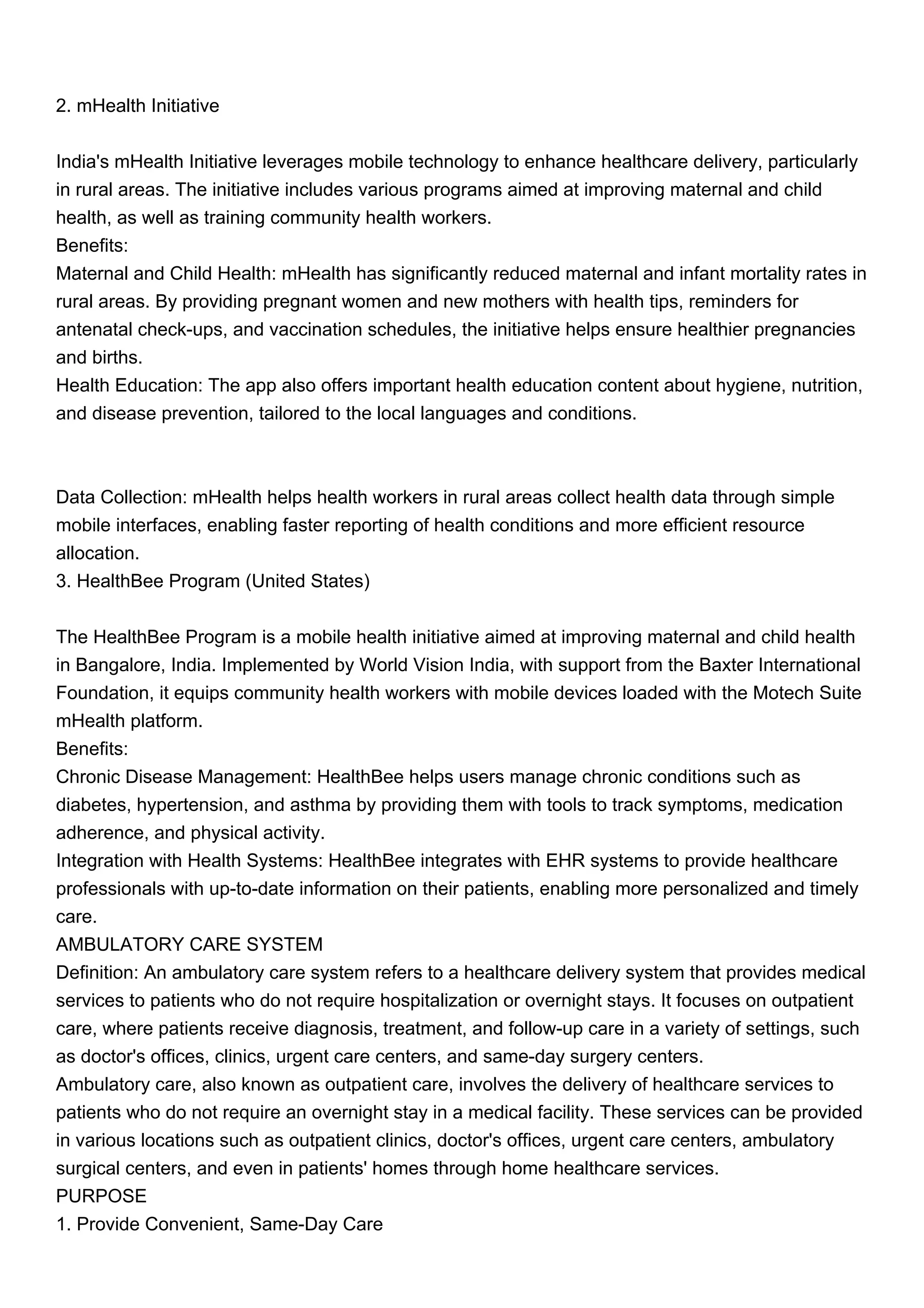 2. mHealth Initiative
India's mHealth Initiative leverages mobile technology to enhance healthcare delivery, particularly
in rural areas. The initiative includes various programs aimed at improving maternal and child
health, as well as training community health workers.
Benefits:
Maternal and Child Health: mHealth has significantly reduced maternal and infant mortality rates in
rural areas. By providing pregnant women and new mothers with health tips, reminders for
antenatal check-ups, and vaccination schedules, the initiative helps ensure healthier pregnancies
and births.
Health Education: The app also offers important health education content about hygiene, nutrition,
and disease prevention, tailored to the local languages and conditions.
Data Collection: mHealth helps health workers in rural areas collect health data through simple
mobile interfaces, enabling faster reporting of health conditions and more efficient resource
allocation.
3. HealthBee Program (United States)
The HealthBee Program is a mobile health initiative aimed at improving maternal and child health
in Bangalore, India. Implemented by World Vision India, with support from the Baxter International
Foundation, it equips community health workers with mobile devices loaded with the Motech Suite
mHealth platform.
Benefits:
Chronic Disease Management: HealthBee helps users manage chronic conditions such as
diabetes, hypertension, and asthma by providing them with tools to track symptoms, medication
adherence, and physical activity.
Integration with Health Systems: HealthBee integrates with EHR systems to provide healthcare
professionals with up-to-date information on their patients, enabling more personalized and timely
care.
AMBULATORY CARE SYSTEM
Definition: An ambulatory care system refers to a healthcare delivery system that provides medical
services to patients who do not require hospitalization or overnight stays. It focuses on outpatient
care, where patients receive diagnosis, treatment, and follow-up care in a variety of settings, such
as doctor's offices, clinics, urgent care centers, and same-day surgery centers.
Ambulatory care, also known as outpatient care, involves the delivery of healthcare services to
patients who do not require an overnight stay in a medical facility. These services can be provided
in various locations such as outpatient clinics, doctor's offices, urgent care centers, ambulatory
surgical centers, and even in patients' homes through home healthcare services.
PURPOSE
1. Provide Convenient, Same-Day Care
 