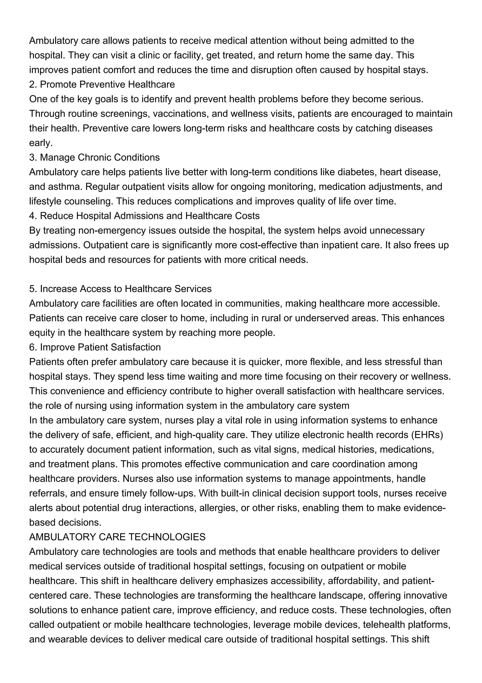 Ambulatory care allows patients to receive medical attention without being admitted to the
hospital. They can visit a clinic or facility, get treated, and return home the same day. This
improves patient comfort and reduces the time and disruption often caused by hospital stays.
2. Promote Preventive Healthcare
One of the key goals is to identify and prevent health problems before they become serious.
Through routine screenings, vaccinations, and wellness visits, patients are encouraged to maintain
their health. Preventive care lowers long-term risks and healthcare costs by catching diseases
early.
3. Manage Chronic Conditions
Ambulatory care helps patients live better with long-term conditions like diabetes, heart disease,
and asthma. Regular outpatient visits allow for ongoing monitoring, medication adjustments, and
lifestyle counseling. This reduces complications and improves quality of life over time.
4. Reduce Hospital Admissions and Healthcare Costs
By treating non-emergency issues outside the hospital, the system helps avoid unnecessary
admissions. Outpatient care is significantly more cost-effective than inpatient care. It also frees up
hospital beds and resources for patients with more critical needs.
5. Increase Access to Healthcare Services
Ambulatory care facilities are often located in communities, making healthcare more accessible.
Patients can receive care closer to home, including in rural or underserved areas. This enhances
equity in the healthcare system by reaching more people.
6. Improve Patient Satisfaction
Patients often prefer ambulatory care because it is quicker, more flexible, and less stressful than
hospital stays. They spend less time waiting and more time focusing on their recovery or wellness.
This convenience and efficiency contribute to higher overall satisfaction with healthcare services.
the role of nursing using information system in the ambulatory care system
In the ambulatory care system, nurses play a vital role in using information systems to enhance
the delivery of safe, efficient, and high-quality care. They utilize electronic health records (EHRs)
to accurately document patient information, such as vital signs, medical histories, medications,
and treatment plans. This promotes effective communication and care coordination among
healthcare providers. Nurses also use information systems to manage appointments, handle
referrals, and ensure timely follow-ups. With built-in clinical decision support tools, nurses receive
alerts about potential drug interactions, allergies, or other risks, enabling them to make evidence-
based decisions.
AMBULATORY CARE TECHNOLOGIES
Ambulatory care technologies are tools and methods that enable healthcare providers to deliver
medical services outside of traditional hospital settings, focusing on outpatient or mobile
healthcare. This shift in healthcare delivery emphasizes accessibility, affordability, and patient-
centered care. These technologies are transforming the healthcare landscape, offering innovative
solutions to enhance patient care, improve efficiency, and reduce costs. These technologies, often
called outpatient or mobile healthcare technologies, leverage mobile devices, telehealth platforms,
and wearable devices to deliver medical care outside of traditional hospital settings. This shift
 