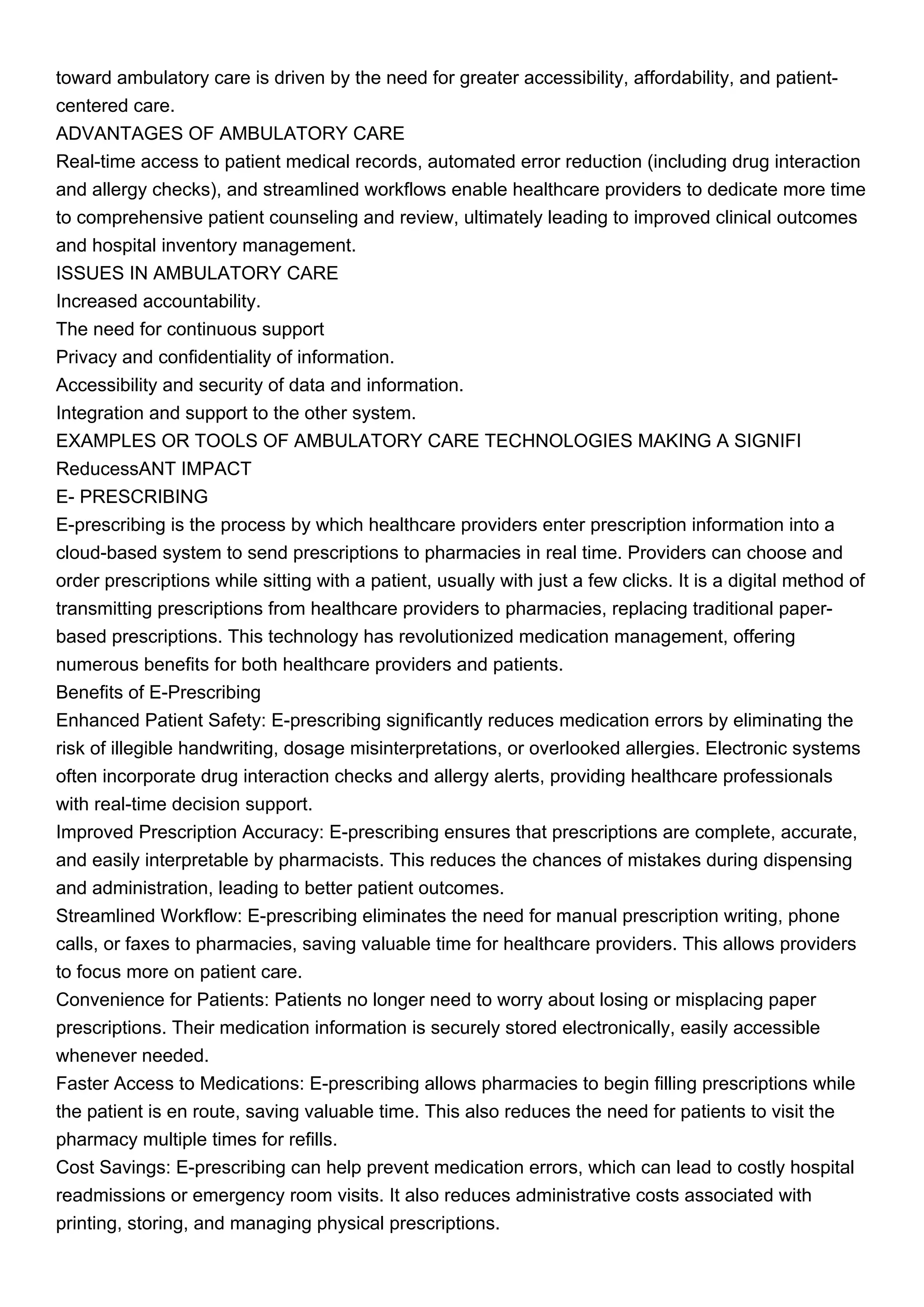 toward ambulatory care is driven by the need for greater accessibility, affordability, and patient-
centered care.
ADVANTAGES OF AMBULATORY CARE
Real-time access to patient medical records, automated error reduction (including drug interaction
and allergy checks), and streamlined workflows enable healthcare providers to dedicate more time
to comprehensive patient counseling and review, ultimately leading to improved clinical outcomes
and hospital inventory management.
ISSUES IN AMBULATORY CARE
Increased accountability.
The need for continuous support
Privacy and confidentiality of information.
Accessibility and security of data and information.
Integration and support to the other system.
EXAMPLES OR TOOLS OF AMBULATORY CARE TECHNOLOGIES MAKING A SIGNIFI
ReducessANT IMPACT
E- PRESCRIBING
E-prescribing is the process by which healthcare providers enter prescription information into a
cloud-based system to send prescriptions to pharmacies in real time. Providers can choose and
order prescriptions while sitting with a patient, usually with just a few clicks. It is a digital method of
transmitting prescriptions from healthcare providers to pharmacies, replacing traditional paper-
based prescriptions. This technology has revolutionized medication management, offering
numerous benefits for both healthcare providers and patients.
Benefits of E-Prescribing
Enhanced Patient Safety: E-prescribing significantly reduces medication errors by eliminating the
risk of illegible handwriting, dosage misinterpretations, or overlooked allergies. Electronic systems
often incorporate drug interaction checks and allergy alerts, providing healthcare professionals
with real-time decision support.
Improved Prescription Accuracy: E-prescribing ensures that prescriptions are complete, accurate,
and easily interpretable by pharmacists. This reduces the chances of mistakes during dispensing
and administration, leading to better patient outcomes.
Streamlined Workflow: E-prescribing eliminates the need for manual prescription writing, phone
calls, or faxes to pharmacies, saving valuable time for healthcare providers. This allows providers
to focus more on patient care.
Convenience for Patients: Patients no longer need to worry about losing or misplacing paper
prescriptions. Their medication information is securely stored electronically, easily accessible
whenever needed.
Faster Access to Medications: E-prescribing allows pharmacies to begin filling prescriptions while
the patient is en route, saving valuable time. This also reduces the need for patients to visit the
pharmacy multiple times for refills.
Cost Savings: E-prescribing can help prevent medication errors, which can lead to costly hospital
readmissions or emergency room visits. It also reduces administrative costs associated with
printing, storing, and managing physical prescriptions.
 
