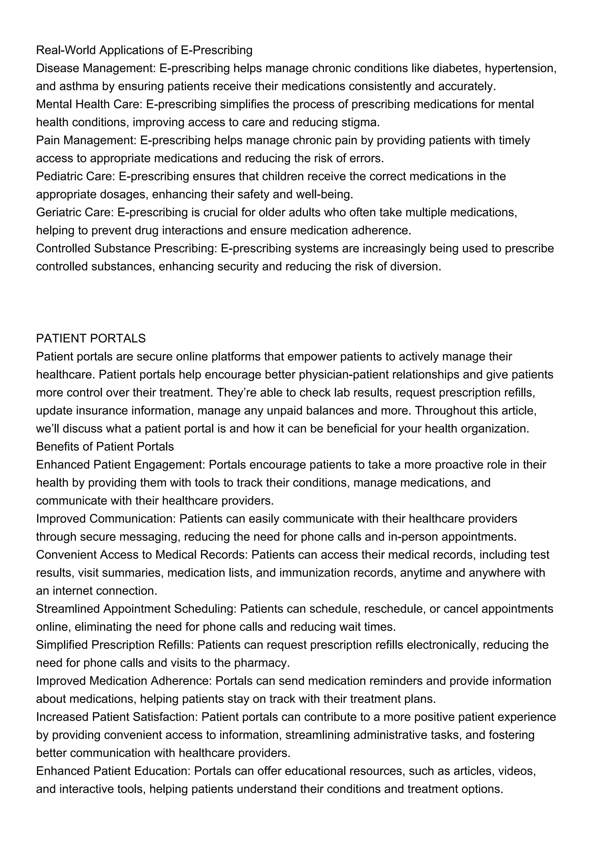 Real-World Applications of E-Prescribing
Disease Management: E-prescribing helps manage chronic conditions like diabetes, hypertension,
and asthma by ensuring patients receive their medications consistently and accurately.
Mental Health Care: E-prescribing simplifies the process of prescribing medications for mental
health conditions, improving access to care and reducing stigma.
Pain Management: E-prescribing helps manage chronic pain by providing patients with timely
access to appropriate medications and reducing the risk of errors.
Pediatric Care: E-prescribing ensures that children receive the correct medications in the
appropriate dosages, enhancing their safety and well-being.
Geriatric Care: E-prescribing is crucial for older adults who often take multiple medications,
helping to prevent drug interactions and ensure medication adherence.
Controlled Substance Prescribing: E-prescribing systems are increasingly being used to prescribe
controlled substances, enhancing security and reducing the risk of diversion.
PATIENT PORTALS
Patient portals are secure online platforms that empower patients to actively manage their
healthcare. Patient portals help encourage better physician-patient relationships and give patients
more control over their treatment. They’re able to check lab results, request prescription refills,
update insurance information, manage any unpaid balances and more. Throughout this article,
we’ll discuss what a patient portal is and how it can be beneficial for your health organization.
Benefits of Patient Portals
Enhanced Patient Engagement: Portals encourage patients to take a more proactive role in their
health by providing them with tools to track their conditions, manage medications, and
communicate with their healthcare providers.
Improved Communication: Patients can easily communicate with their healthcare providers
through secure messaging, reducing the need for phone calls and in-person appointments.
Convenient Access to Medical Records: Patients can access their medical records, including test
results, visit summaries, medication lists, and immunization records, anytime and anywhere with
an internet connection.
Streamlined Appointment Scheduling: Patients can schedule, reschedule, or cancel appointments
online, eliminating the need for phone calls and reducing wait times.
Simplified Prescription Refills: Patients can request prescription refills electronically, reducing the
need for phone calls and visits to the pharmacy.
Improved Medication Adherence: Portals can send medication reminders and provide information
about medications, helping patients stay on track with their treatment plans.
Increased Patient Satisfaction: Patient portals can contribute to a more positive patient experience
by providing convenient access to information, streamlining administrative tasks, and fostering
better communication with healthcare providers.
Enhanced Patient Education: Portals can offer educational resources, such as articles, videos,
and interactive tools, helping patients understand their conditions and treatment options.
 