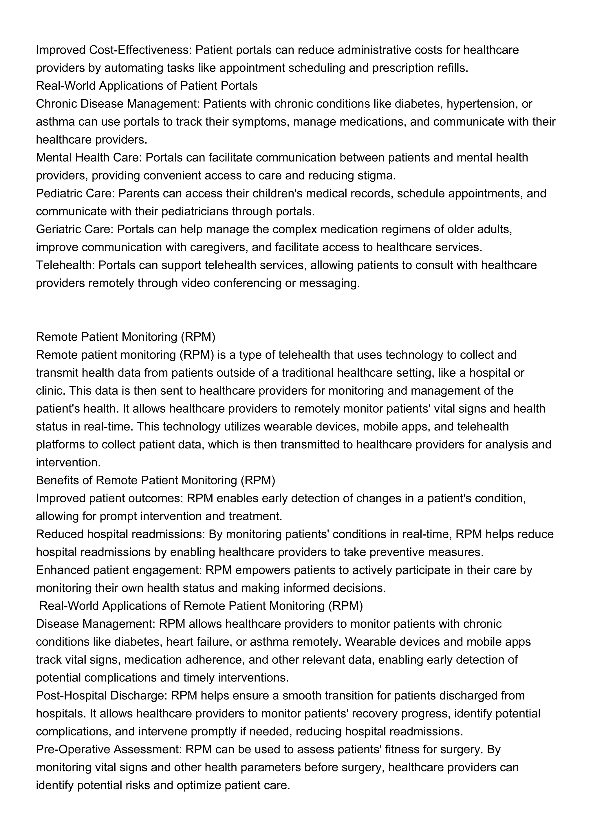 Improved Cost-Effectiveness: Patient portals can reduce administrative costs for healthcare
providers by automating tasks like appointment scheduling and prescription refills.
Real-World Applications of Patient Portals
Chronic Disease Management: Patients with chronic conditions like diabetes, hypertension, or
asthma can use portals to track their symptoms, manage medications, and communicate with their
healthcare providers.
Mental Health Care: Portals can facilitate communication between patients and mental health
providers, providing convenient access to care and reducing stigma.
Pediatric Care: Parents can access their children's medical records, schedule appointments, and
communicate with their pediatricians through portals.
Geriatric Care: Portals can help manage the complex medication regimens of older adults,
improve communication with caregivers, and facilitate access to healthcare services.
Telehealth: Portals can support telehealth services, allowing patients to consult with healthcare
providers remotely through video conferencing or messaging.
Remote Patient Monitoring (RPM)
Remote patient monitoring (RPM) is a type of telehealth that uses technology to collect and
transmit health data from patients outside of a traditional healthcare setting, like a hospital or
clinic. This data is then sent to healthcare providers for monitoring and management of the
patient's health. It allows healthcare providers to remotely monitor patients' vital signs and health
status in real-time. This technology utilizes wearable devices, mobile apps, and telehealth
platforms to collect patient data, which is then transmitted to healthcare providers for analysis and
intervention.
Benefits of Remote Patient Monitoring (RPM)
Improved patient outcomes: RPM enables early detection of changes in a patient's condition,
allowing for prompt intervention and treatment.
Reduced hospital readmissions: By monitoring patients' conditions in real-time, RPM helps reduce
hospital readmissions by enabling healthcare providers to take preventive measures.
Enhanced patient engagement: RPM empowers patients to actively participate in their care by
monitoring their own health status and making informed decisions.
Real-World Applications of Remote Patient Monitoring (RPM)
Disease Management: RPM allows healthcare providers to monitor patients with chronic
conditions like diabetes, heart failure, or asthma remotely. Wearable devices and mobile apps
track vital signs, medication adherence, and other relevant data, enabling early detection of
potential complications and timely interventions.
Post-Hospital Discharge: RPM helps ensure a smooth transition for patients discharged from
hospitals. It allows healthcare providers to monitor patients' recovery progress, identify potential
complications, and intervene promptly if needed, reducing hospital readmissions.
Pre-Operative Assessment: RPM can be used to assess patients' fitness for surgery. By
monitoring vital signs and other health parameters before surgery, healthcare providers can
identify potential risks and optimize patient care.
 