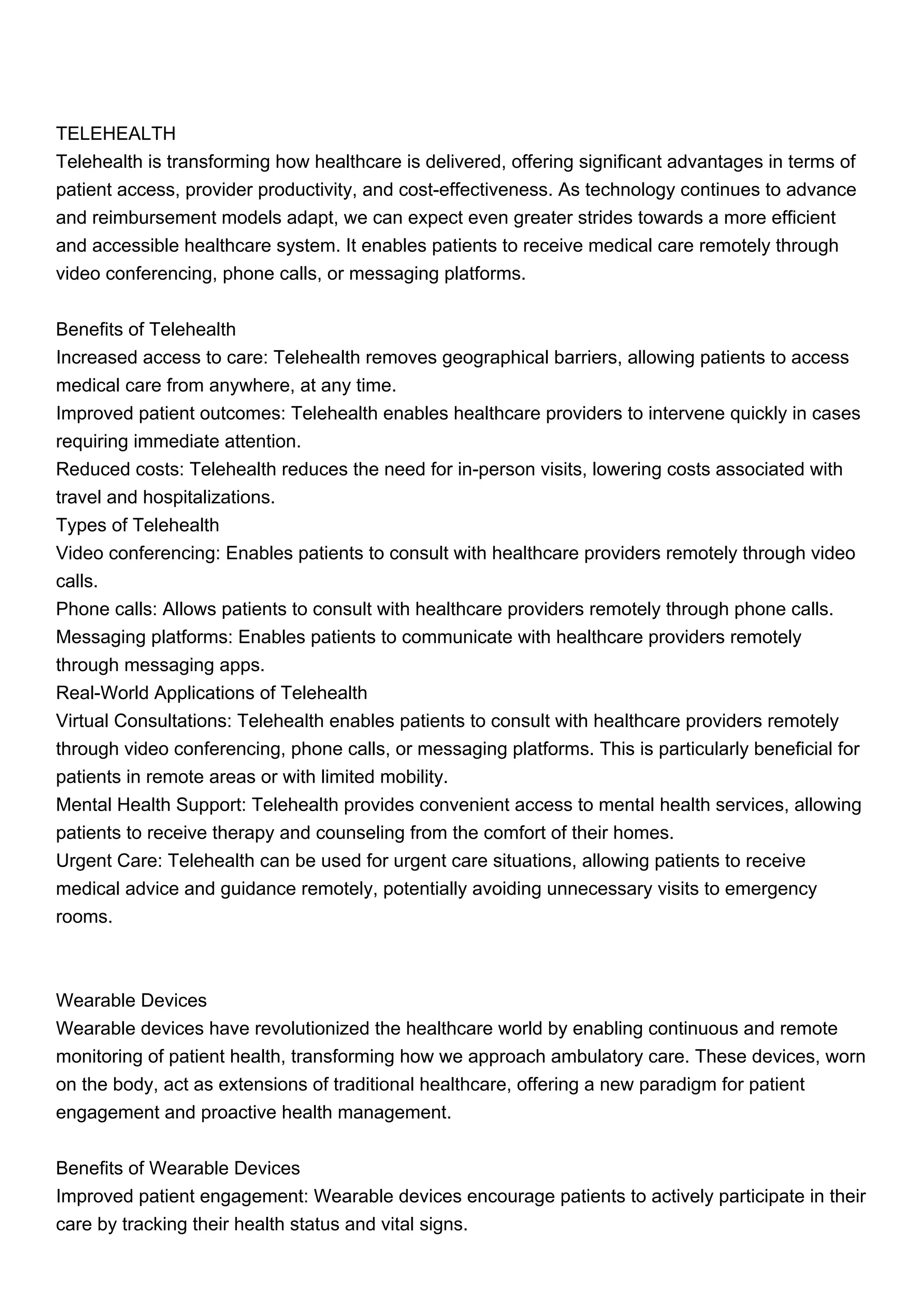 TELEHEALTH
Telehealth is transforming how healthcare is delivered, offering significant advantages in terms of
patient access, provider productivity, and cost-effectiveness. As technology continues to advance
and reimbursement models adapt, we can expect even greater strides towards a more efficient
and accessible healthcare system. It enables patients to receive medical care remotely through
video conferencing, phone calls, or messaging platforms.
Benefits of Telehealth
Increased access to care: Telehealth removes geographical barriers, allowing patients to access
medical care from anywhere, at any time.
Improved patient outcomes: Telehealth enables healthcare providers to intervene quickly in cases
requiring immediate attention.
Reduced costs: Telehealth reduces the need for in-person visits, lowering costs associated with
travel and hospitalizations.
Types of Telehealth
Video conferencing: Enables patients to consult with healthcare providers remotely through video
calls.
Phone calls: Allows patients to consult with healthcare providers remotely through phone calls.
Messaging platforms: Enables patients to communicate with healthcare providers remotely
through messaging apps.
Real-World Applications of Telehealth
Virtual Consultations: Telehealth enables patients to consult with healthcare providers remotely
through video conferencing, phone calls, or messaging platforms. This is particularly beneficial for
patients in remote areas or with limited mobility.
Mental Health Support: Telehealth provides convenient access to mental health services, allowing
patients to receive therapy and counseling from the comfort of their homes.
Urgent Care: Telehealth can be used for urgent care situations, allowing patients to receive
medical advice and guidance remotely, potentially avoiding unnecessary visits to emergency
rooms.
Wearable Devices
Wearable devices have revolutionized the healthcare world by enabling continuous and remote
monitoring of patient health, transforming how we approach ambulatory care. These devices, worn
on the body, act as extensions of traditional healthcare, offering a new paradigm for patient
engagement and proactive health management.
Benefits of Wearable Devices
Improved patient engagement: Wearable devices encourage patients to actively participate in their
care by tracking their health status and vital signs.
 