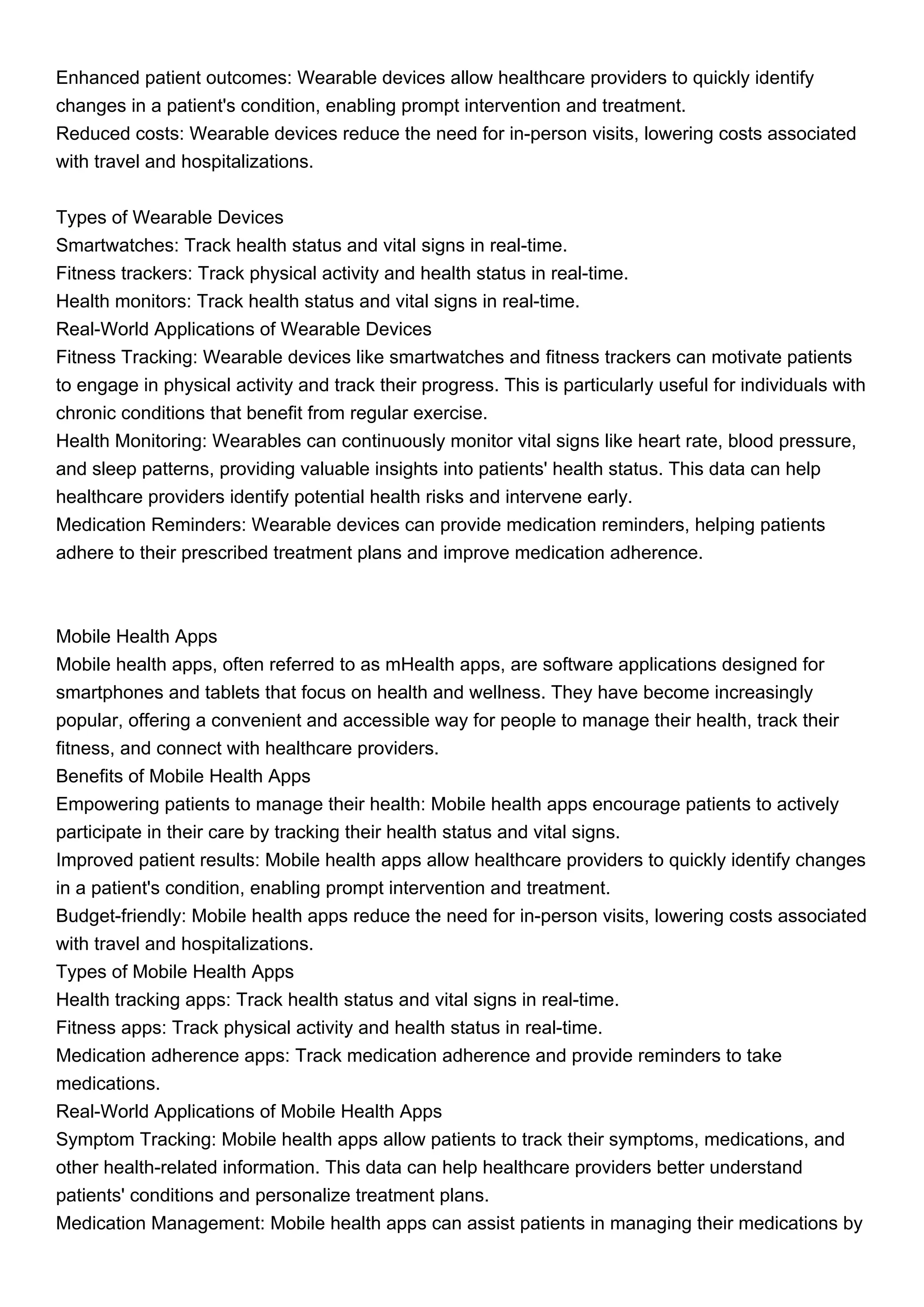 Enhanced patient outcomes: Wearable devices allow healthcare providers to quickly identify
changes in a patient's condition, enabling prompt intervention and treatment.
Reduced costs: Wearable devices reduce the need for in-person visits, lowering costs associated
with travel and hospitalizations.
Types of Wearable Devices
Smartwatches: Track health status and vital signs in real-time.
Fitness trackers: Track physical activity and health status in real-time.
Health monitors: Track health status and vital signs in real-time.
Real-World Applications of Wearable Devices
Fitness Tracking: Wearable devices like smartwatches and fitness trackers can motivate patients
to engage in physical activity and track their progress. This is particularly useful for individuals with
chronic conditions that benefit from regular exercise.
Health Monitoring: Wearables can continuously monitor vital signs like heart rate, blood pressure,
and sleep patterns, providing valuable insights into patients' health status. This data can help
healthcare providers identify potential health risks and intervene early.
Medication Reminders: Wearable devices can provide medication reminders, helping patients
adhere to their prescribed treatment plans and improve medication adherence.
Mobile Health Apps
Mobile health apps, often referred to as mHealth apps, are software applications designed for
smartphones and tablets that focus on health and wellness. They have become increasingly
popular, offering a convenient and accessible way for people to manage their health, track their
fitness, and connect with healthcare providers.
Benefits of Mobile Health Apps
Empowering patients to manage their health: Mobile health apps encourage patients to actively
participate in their care by tracking their health status and vital signs.
Improved patient results: Mobile health apps allow healthcare providers to quickly identify changes
in a patient's condition, enabling prompt intervention and treatment.
Budget-friendly: Mobile health apps reduce the need for in-person visits, lowering costs associated
with travel and hospitalizations.
Types of Mobile Health Apps
Health tracking apps: Track health status and vital signs in real-time.
Fitness apps: Track physical activity and health status in real-time.
Medication adherence apps: Track medication adherence and provide reminders to take
medications.
Real-World Applications of Mobile Health Apps
Symptom Tracking: Mobile health apps allow patients to track their symptoms, medications, and
other health-related information. This data can help healthcare providers better understand
patients' conditions and personalize treatment plans.
Medication Management: Mobile health apps can assist patients in managing their medications by
 