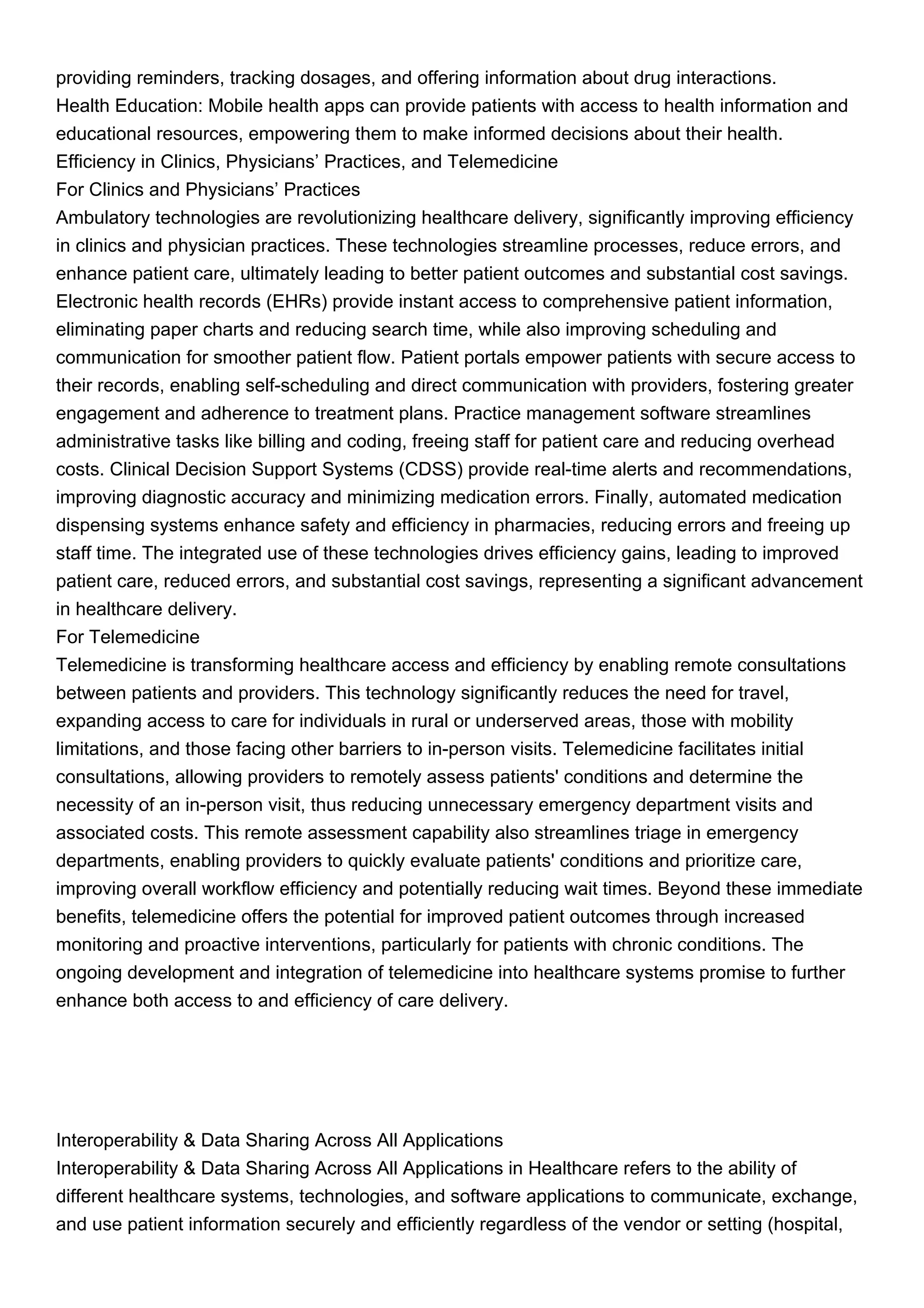 providing reminders, tracking dosages, and offering information about drug interactions.
Health Education: Mobile health apps can provide patients with access to health information and
educational resources, empowering them to make informed decisions about their health.
Efficiency in Clinics, Physicians’ Practices, and Telemedicine
For Clinics and Physicians’ Practices
Ambulatory technologies are revolutionizing healthcare delivery, significantly improving efficiency
in clinics and physician practices. These technologies streamline processes, reduce errors, and
enhance patient care, ultimately leading to better patient outcomes and substantial cost savings.
Electronic health records (EHRs) provide instant access to comprehensive patient information,
eliminating paper charts and reducing search time, while also improving scheduling and
communication for smoother patient flow. Patient portals empower patients with secure access to
their records, enabling self-scheduling and direct communication with providers, fostering greater
engagement and adherence to treatment plans. Practice management software streamlines
administrative tasks like billing and coding, freeing staff for patient care and reducing overhead
costs. Clinical Decision Support Systems (CDSS) provide real-time alerts and recommendations,
improving diagnostic accuracy and minimizing medication errors. Finally, automated medication
dispensing systems enhance safety and efficiency in pharmacies, reducing errors and freeing up
staff time. The integrated use of these technologies drives efficiency gains, leading to improved
patient care, reduced errors, and substantial cost savings, representing a significant advancement
in healthcare delivery.
For Telemedicine
Telemedicine is transforming healthcare access and efficiency by enabling remote consultations
between patients and providers. This technology significantly reduces the need for travel,
expanding access to care for individuals in rural or underserved areas, those with mobility
limitations, and those facing other barriers to in-person visits. Telemedicine facilitates initial
consultations, allowing providers to remotely assess patients' conditions and determine the
necessity of an in-person visit, thus reducing unnecessary emergency department visits and
associated costs. This remote assessment capability also streamlines triage in emergency
departments, enabling providers to quickly evaluate patients' conditions and prioritize care,
improving overall workflow efficiency and potentially reducing wait times. Beyond these immediate
benefits, telemedicine offers the potential for improved patient outcomes through increased
monitoring and proactive interventions, particularly for patients with chronic conditions. The
ongoing development and integration of telemedicine into healthcare systems promise to further
enhance both access to and efficiency of care delivery.
Interoperability & Data Sharing Across All Applications
Interoperability & Data Sharing Across All Applications in Healthcare refers to the ability of
different healthcare systems, technologies, and software applications to communicate, exchange,
and use patient information securely and efficiently regardless of the vendor or setting (hospital,
 