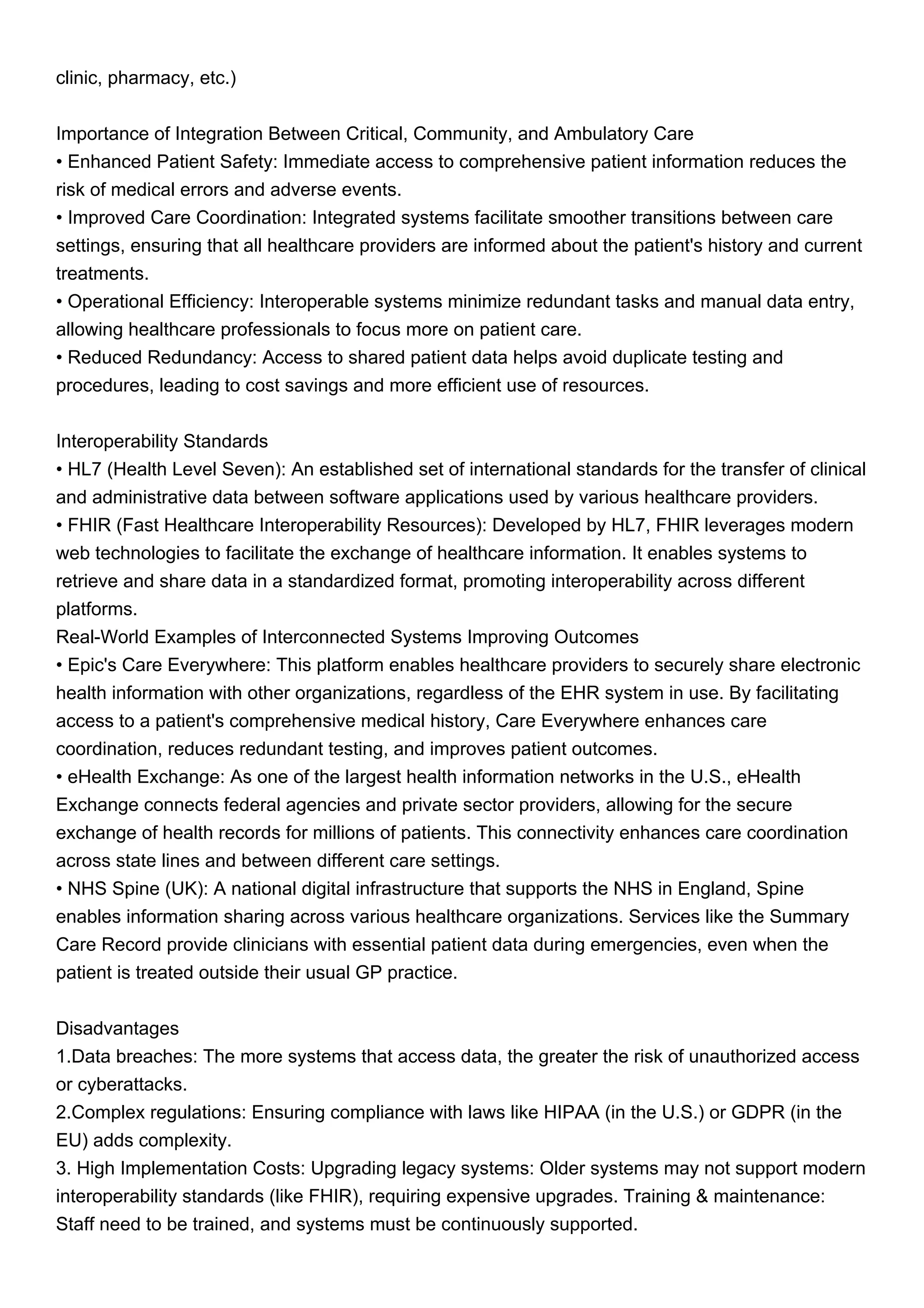 clinic, pharmacy, etc.)
Importance of Integration Between Critical, Community, and Ambulatory Care
• Enhanced Patient Safety: Immediate access to comprehensive patient information reduces the
risk of medical errors and adverse events.
• Improved Care Coordination: Integrated systems facilitate smoother transitions between care
settings, ensuring that all healthcare providers are informed about the patient's history and current
treatments.
• Operational Efficiency: Interoperable systems minimize redundant tasks and manual data entry,
allowing healthcare professionals to focus more on patient care.
• Reduced Redundancy: Access to shared patient data helps avoid duplicate testing and
procedures, leading to cost savings and more efficient use of resources.
Interoperability Standards
• HL7 (Health Level Seven): An established set of international standards for the transfer of clinical
and administrative data between software applications used by various healthcare providers.
• FHIR (Fast Healthcare Interoperability Resources): Developed by HL7, FHIR leverages modern
web technologies to facilitate the exchange of healthcare information. It enables systems to
retrieve and share data in a standardized format, promoting interoperability across different
platforms.
Real-World Examples of Interconnected Systems Improving Outcomes
• Epic's Care Everywhere: This platform enables healthcare providers to securely share electronic
health information with other organizations, regardless of the EHR system in use. By facilitating
access to a patient's comprehensive medical history, Care Everywhere enhances care
coordination, reduces redundant testing, and improves patient outcomes.
• eHealth Exchange: As one of the largest health information networks in the U.S., eHealth
Exchange connects federal agencies and private sector providers, allowing for the secure
exchange of health records for millions of patients. This connectivity enhances care coordination
across state lines and between different care settings.
• NHS Spine (UK): A national digital infrastructure that supports the NHS in England, Spine
enables information sharing across various healthcare organizations. Services like the Summary
Care Record provide clinicians with essential patient data during emergencies, even when the
patient is treated outside their usual GP practice.
Disadvantages
1.Data breaches: The more systems that access data, the greater the risk of unauthorized access
or cyberattacks.
2.Complex regulations: Ensuring compliance with laws like HIPAA (in the U.S.) or GDPR (in the
EU) adds complexity.
3. High Implementation Costs: Upgrading legacy systems: Older systems may not support modern
interoperability standards (like FHIR), requiring expensive upgrades. Training & maintenance:
Staff need to be trained, and systems must be continuously supported.
 