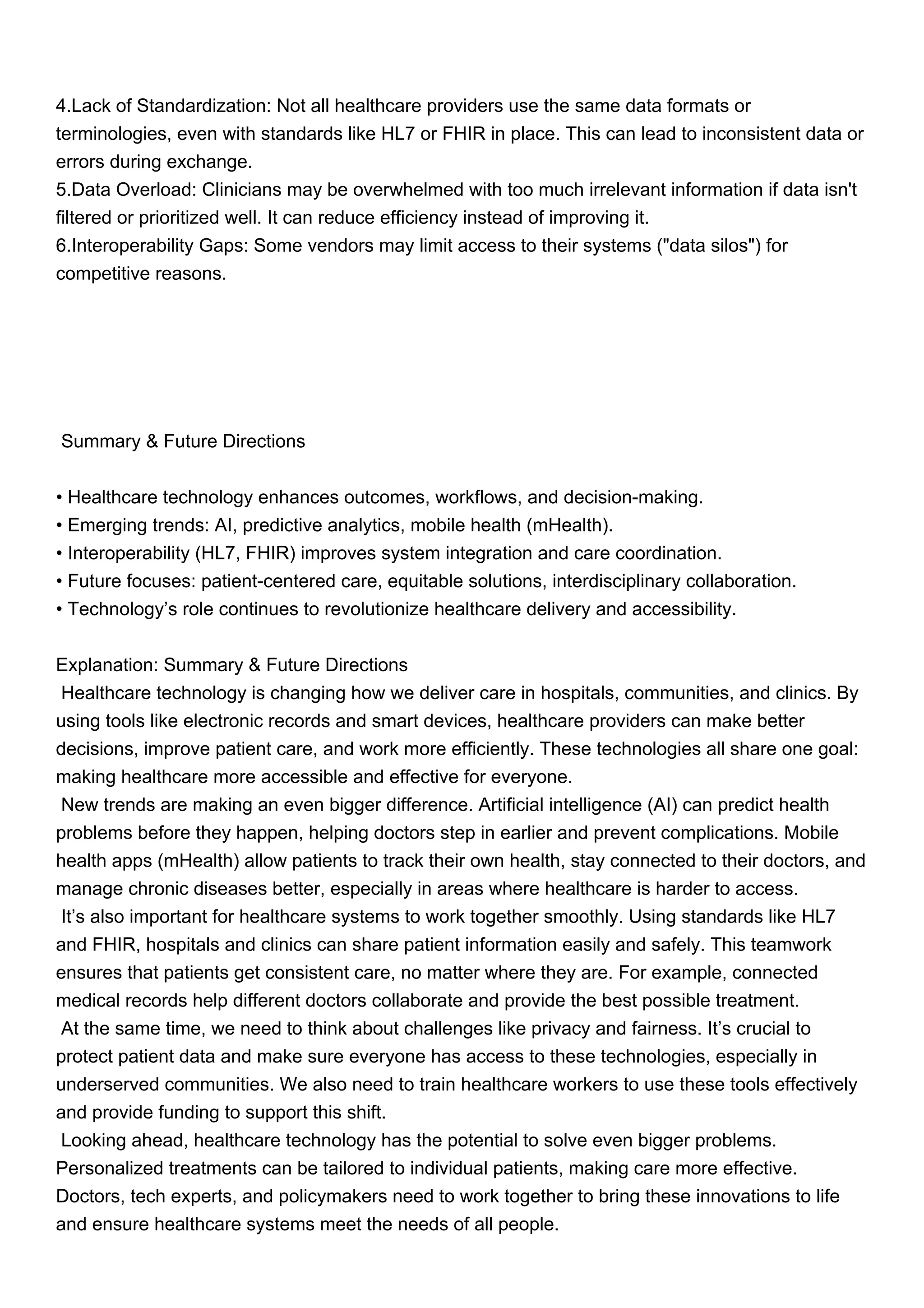 4.Lack of Standardization: Not all healthcare providers use the same data formats or
terminologies, even with standards like HL7 or FHIR in place. This can lead to inconsistent data or
errors during exchange.
5.Data Overload: Clinicians may be overwhelmed with too much irrelevant information if data isn't
filtered or prioritized well. It can reduce efficiency instead of improving it.
6.Interoperability Gaps: Some vendors may limit access to their systems ("data silos") for
competitive reasons.
Summary & Future Directions
• Healthcare technology enhances outcomes, workflows, and decision-making.
• Emerging trends: AI, predictive analytics, mobile health (mHealth).
• Interoperability (HL7, FHIR) improves system integration and care coordination.
• Future focuses: patient-centered care, equitable solutions, interdisciplinary collaboration.
• Technology’s role continues to revolutionize healthcare delivery and accessibility.
Explanation: Summary & Future Directions
Healthcare technology is changing how we deliver care in hospitals, communities, and clinics. By
using tools like electronic records and smart devices, healthcare providers can make better
decisions, improve patient care, and work more efficiently. These technologies all share one goal:
making healthcare more accessible and effective for everyone.
New trends are making an even bigger difference. Artificial intelligence (AI) can predict health
problems before they happen, helping doctors step in earlier and prevent complications. Mobile
health apps (mHealth) allow patients to track their own health, stay connected to their doctors, and
manage chronic diseases better, especially in areas where healthcare is harder to access.
It’s also important for healthcare systems to work together smoothly. Using standards like HL7
and FHIR, hospitals and clinics can share patient information easily and safely. This teamwork
ensures that patients get consistent care, no matter where they are. For example, connected
medical records help different doctors collaborate and provide the best possible treatment.
At the same time, we need to think about challenges like privacy and fairness. It’s crucial to
protect patient data and make sure everyone has access to these technologies, especially in
underserved communities. We also need to train healthcare workers to use these tools effectively
and provide funding to support this shift.
Looking ahead, healthcare technology has the potential to solve even bigger problems.
Personalized treatments can be tailored to individual patients, making care more effective.
Doctors, tech experts, and policymakers need to work together to bring these innovations to life
and ensure healthcare systems meet the needs of all people.
 