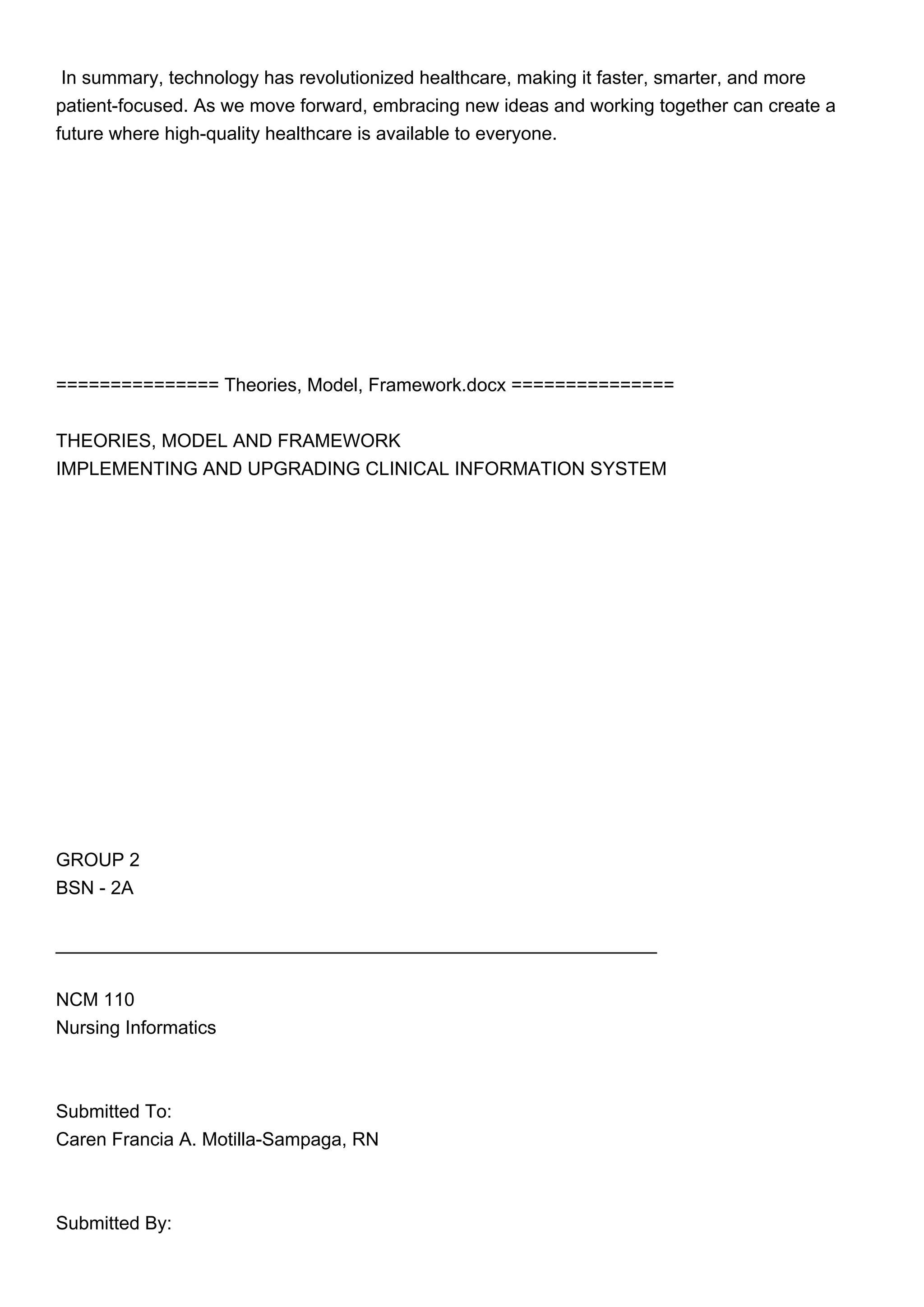In summary, technology has revolutionized healthcare, making it faster, smarter, and more
patient-focused. As we move forward, embracing new ideas and working together can create a
future where high-quality healthcare is available to everyone.
=============== Theories, Model, Framework.docx ===============
THEORIES, MODEL AND FRAMEWORK
IMPLEMENTING AND UPGRADING CLINICAL INFORMATION SYSTEM
GROUP 2
BSN - 2A
__________________________________________________________
NCM 110
Nursing Informatics
Submitted To:
Caren Francia A. Motilla-Sampaga, RN
Submitted By:
 