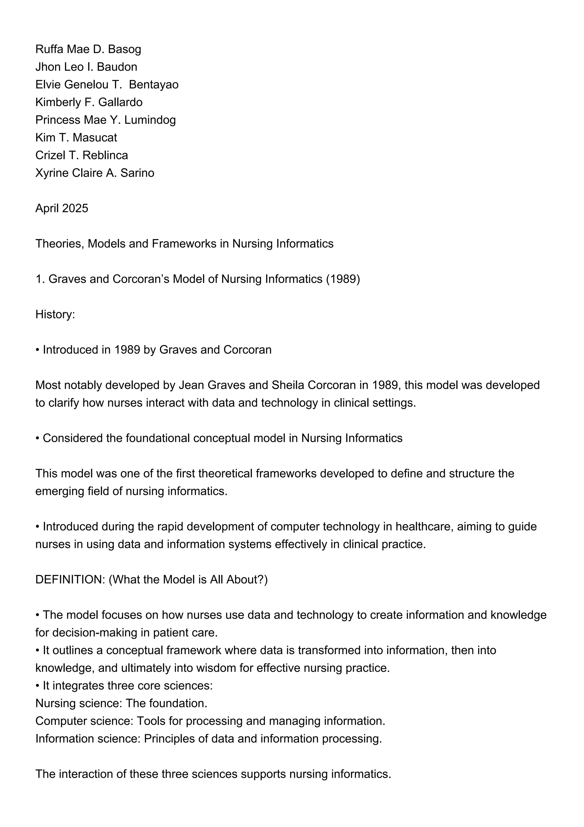 Ruffa Mae D. Basog
Jhon Leo I. Baudon
Elvie Genelou T. Bentayao
Kimberly F. Gallardo
Princess Mae Y. Lumindog
Kim T. Masucat
Crizel T. Reblinca
Xyrine Claire A. Sarino
April 2025
Theories, Models and Frameworks in Nursing Informatics
1. Graves and Corcoran’s Model of Nursing Informatics (1989)
History:
• Introduced in 1989 by Graves and Corcoran
Most notably developed by Jean Graves and Sheila Corcoran in 1989, this model was developed
to clarify how nurses interact with data and technology in clinical settings.
• Considered the foundational conceptual model in Nursing Informatics
This model was one of the first theoretical frameworks developed to define and structure the
emerging field of nursing informatics.
• Introduced during the rapid development of computer technology in healthcare, aiming to guide
nurses in using data and information systems effectively in clinical practice.
DEFINITION: (What the Model is All About?)
• The model focuses on how nurses use data and technology to create information and knowledge
for decision-making in patient care.
• It outlines a conceptual framework where data is transformed into information, then into
knowledge, and ultimately into wisdom for effective nursing practice.
• It integrates three core sciences:
Nursing science: The foundation.
Computer science: Tools for processing and managing information.
Information science: Principles of data and information processing.
The interaction of these three sciences supports nursing informatics.
 